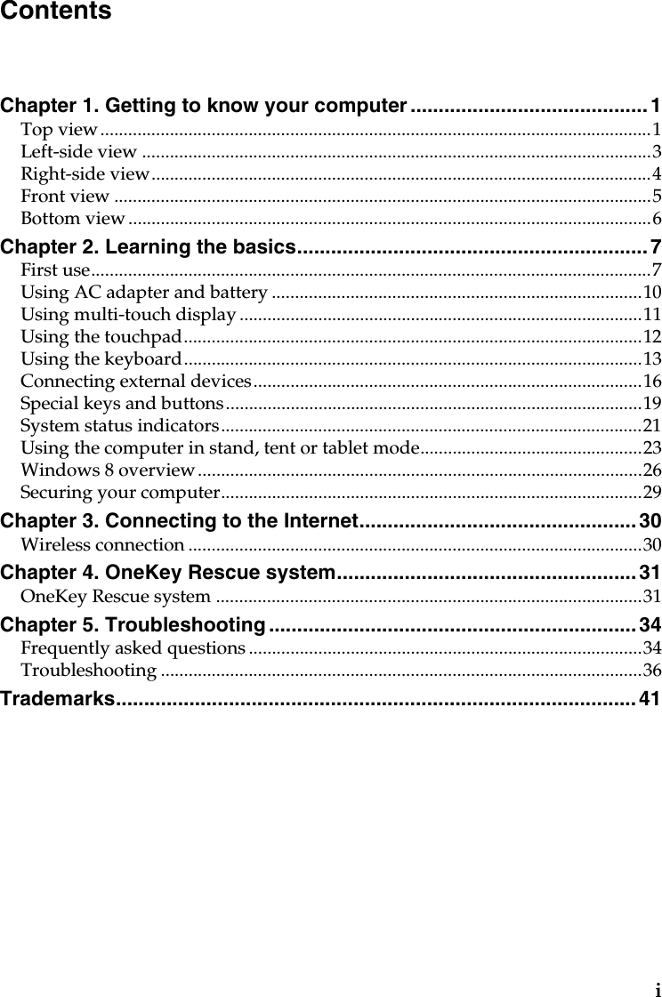iChapter 1. Getting to know your computer ..........................................1Top view.......................................................................................................................1Left-side view ..............................................................................................................3Right-side view............................................................................................................4Front view ....................................................................................................................5Bottom view .................................................................................................................6Chapter 2. Learning the basics..............................................................7First use.........................................................................................................................7Using AC adapter and battery ................................................................................10Using multi-touch display .......................................................................................11Using the touchpad...................................................................................................12Using the keyboard...................................................................................................13Connecting external devices....................................................................................16Special keys and buttons..........................................................................................19System status indicators...........................................................................................21Using the computer in stand, tent or tablet mode................................................23Windows 8 overview................................................................................................26Securing your computer...........................................................................................29Chapter 3. Connecting to the Internet.................................................30Wireless connection ..................................................................................................30Chapter 4. OneKey Rescue system.....................................................31OneKey Rescue system ............................................................................................31Chapter 5. Troubleshooting ................................................................. 34Frequently asked questions .....................................................................................34Troubleshooting ........................................................................................................36Trademarks............................................................................................ 41Contents