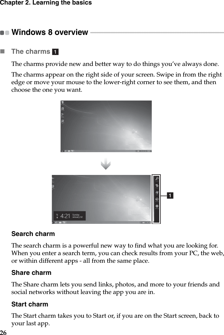 26Chapter 2. Learning the basicsWindows 8 overview  - - - - - - - - - - - - - - - - - - - - - - - - - - - - - - - - - - - - - - - - - - - - - - - - - - - - - - - - - - - - - - - - - - - - - - - - - - - - - The charms  The charms provide new and better way to do things you’ve always done.The charms appear on the right side of your screen. Swipe in from the right edge or move your mouse to the lower-right corner to see them, and then choose the one you want.Search charmThe search charm is a powerful new way to find what you are looking for. When you enter a search term, you can check results from your PC, the web, or within different apps - all from the same place.Share charmThe Share charm lets you send links, photos, and more to your friends and social networks without leaving the app you are in.Start charmThe Start charm takes you to Start or, if you are on the Start screen, back to your last app.aa