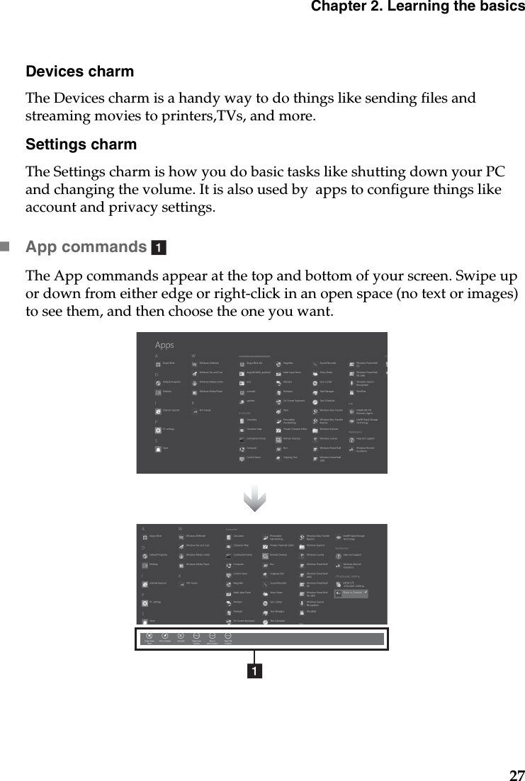 Chapter 2. Learning the basics27Devices charmThe Devices charm is a handy way to do things like sending files and streaming movies to printers,TVs, and more.Settings charmThe Settings charm is how you do basic tasks like shutting down your PC and changing the volume. It is also used by  apps to configure things like account and privacy settings.App commands  The App commands appear at the top and bottom of your screen. Swipe up or down from either edge or right-click in an open space (no text or images) to see them, and then choose the one you want.aa