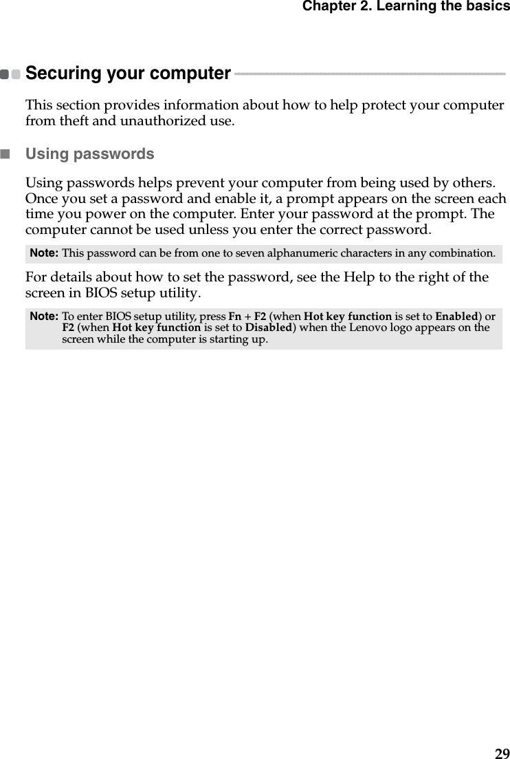 Chapter 2. Learning the basics29Securing your computer  - - - - - - - - - - - - - - - - - - - - - - - - - - - - - - - - - - - - - - - - - - - - - - - - - - - - - - - - - - - - - - - - - - - - - This section provides information about how to help protect your computer from theft and unauthorized use.Using passwordsUsing passwords helps prevent your computer from being used by others. Once you set a password and enable it, a prompt appears on the screen each time you power on the computer. Enter your password at the prompt. The computer cannot be used unless you enter the correct password.For details about how to set the password, see the Help to the right of the screen in BIOS setup utility.Note: This password can be from one to seven alphanumeric characters in any combination.Note: To enter BIOS setup utility, press Fn + F2 (when Hot key function is set to Enabled) or F2 (when Hot key function is set to Disabled) when the Lenovo logo appears on the screen while the computer is starting up.