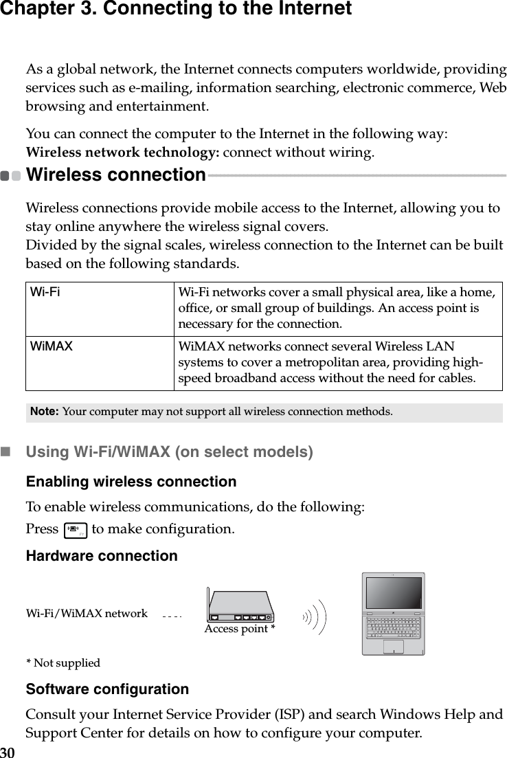 30Chapter 3. Connecting to the InternetAs a global network, the Internet connects computers worldwide, providing services such as e-mailing, information searching, electronic commerce, Web browsing and entertainment.You can connect the computer to the Internet in the following way:Wireless network technology: connect without wiring.Wireless connection  - - - - - - - - - - - - - - - - - - - - - - - - - - - - - - - - - - - - - - - - - - - - - - - - - - - - - - - - - - - - - - - - - - - - - - - - - - - - Wireless connections provide mobile access to the Internet, allowing you to stay online anywhere the wireless signal covers.Divided by the signal scales, wireless connection to the Internet can be built based on the following standards. Using Wi-Fi/WiMAX (on select models)Enabling wireless connectionTo enable wireless communications, do the following:Press   to make configuration.Hardware connectionSoftware configurationConsult your Internet Service Provider (ISP) and search Windows Help and Support Center for details on how to configure your computer.Wi-Fi Wi-Fi networks cover a small physical area, like a home, office, or small group of buildings. An access point is necessary for the connection.WiMAX  WiMAX networks connect several Wireless LAN systems to cover a metropolitan area, providing high-speed broadband access without the need for cables.Note: Your computer may not support all wireless connection methods.Access point *Wi-Fi/WiMAX network* Not supplied