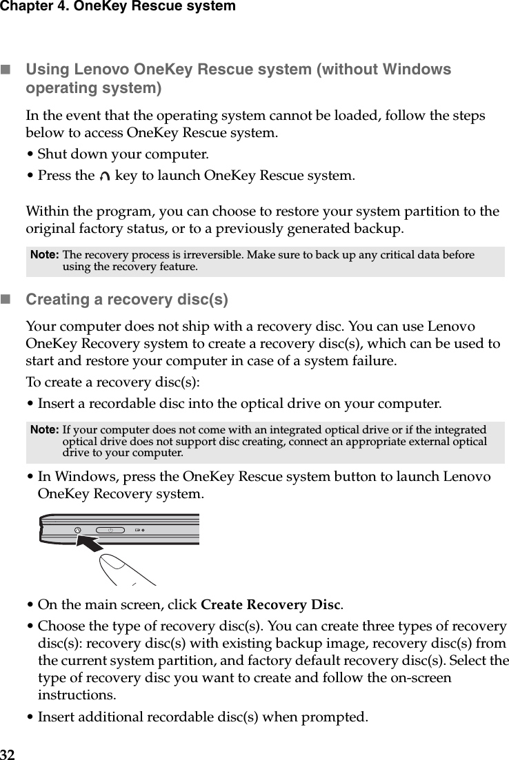 32Chapter 4. OneKey Rescue systemUsing Lenovo OneKey Rescue system (without Windows operating system)In the event that the operating system cannot be loaded, follow the steps below to access OneKey Rescue system.• Shut down your computer.• Press the   key to launch OneKey Rescue system.Within the program, you can choose to restore your system partition to the original factory status, or to a previously generated backup.Creating a recovery disc(s)Your computer does not ship with a recovery disc. You can use Lenovo OneKey Recovery system to create a recovery disc(s), which can be used to start and restore your computer in case of a system failure.To create a recovery disc(s):• Insert a recordable disc into the optical drive on your computer.• In Windows, press the OneKey Rescue system button to launch Lenovo OneKey Recovery system.• On the main screen, click Create Recovery Disc.• Choose the type of recovery disc(s). You can create three types of recovery disc(s): recovery disc(s) with existing backup image, recovery disc(s) from the current system partition, and factory default recovery disc(s). Select the type of recovery disc you want to create and follow the on-screen instructions.• Insert additional recordable disc(s) when prompted.Note: The recovery process is irreversible. Make sure to back up any critical data before using the recovery feature.Note: If your computer does not come with an integrated optical drive or if the integrated optical drive does not support disc creating, connect an appropriate external optical drive to your computer. 