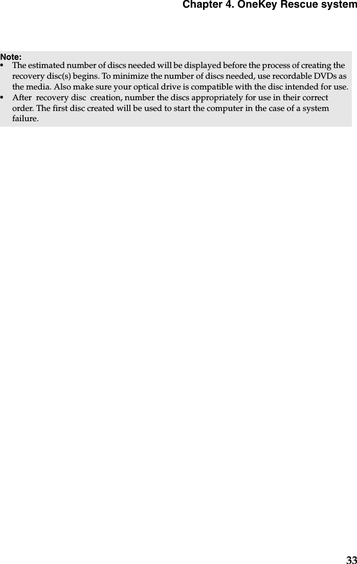 Chapter 4. OneKey Rescue system33Note: •The estimated number of discs needed will be displayed before the process of creating the  recovery disc(s) begins. To minimize the number of discs needed, use recordable DVDs as the media. Also make sure your optical drive is compatible with the disc intended for use.•After  recovery disc  creation, number the discs appropriately for use in their correct order. The first disc created will be used to start the computer in the case of a system failure.