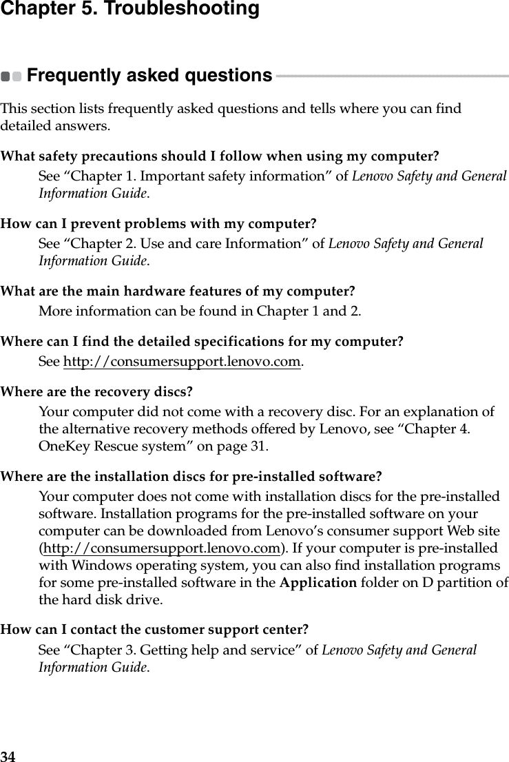 34Chapter 5. TroubleshootingFrequently asked questions - - - - - - - - - - - - - - - - - - - - - - - - - - - - - - - - - - - - - - - - - - - - - - - - - - - - - - - - - - - - This section lists frequently asked questions and tells where you can find detailed answers.What safety precautions should I follow when using my computer?See “Chapter 1. Important safety information” of Lenovo Safety and General Information Guide.How can I prevent problems with my computer?See “Chapter 2. Use and care Information” of Lenovo Safety and General Information Guide.What are the main hardware features of my computer?More information can be found in Chapter 1 and 2.Where can I find the detailed specifications for my computer?See http://consumersupport.lenovo.com.Where are the recovery discs?Your computer did not come with a recovery disc. For an explanation of the alternative recovery methods offered by Lenovo, see “Chapter 4. OneKey Rescue system” on page 31.Where are the installation discs for pre-installed software?Your computer does not come with installation discs for the pre-installed  software. Installation programs for the pre-installed software on your computer can be downloaded from Lenovo’s consumer support Web site (http://consumersupport.lenovo.com). If your computer is pre-installed with Windows operating system, you can also find installation programs for some pre-installed software in the Application folder on D partition of the hard disk drive.How can I contact the customer support center?See “Chapter 3. Getting help and service” of Lenovo Safety and General Information Guide.