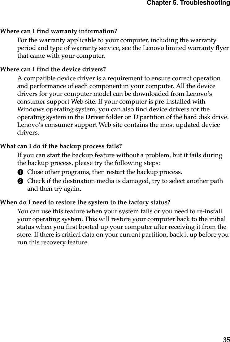 Chapter 5. Troubleshooting35Where can I find warranty information?For the warranty applicable to your computer, including the warranty period and type of warranty service, see the Lenovo limited warranty flyer that came with your computer.Where can I find the device drivers?A compatible device driver is a requirement to ensure correct operation and performance of each component in your computer. All the device drivers for your computer model can be downloaded from Lenovo’s consumer support Web site. If your computer is pre-installed with Windows operating system, you can also find device drivers for the operating system in the Driver folder on D partition of the hard disk drive. Lenovo’s consumer support Web site contains the most updated device drivers.What can I do if the backup process fails?If you can start the backup feature without a problem, but it fails during the backup process, please try the following steps:1Close other programs, then restart the backup process.2Check if the destination media is damaged, try to select another path and then try again.When do I need to restore the system to the factory status?You can use this feature when your system fails or you need to re-install your operating system. This will restore your computer back to the initial status when you first booted up your computer after receiving it from the store. If there is critical data on your current partition, back it up before you run this recovery feature.