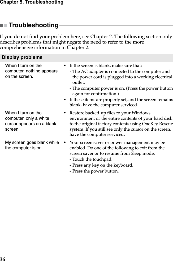 36Chapter 5. TroubleshootingTroubleshooting - - - - - - - - - - - - - - - - - - - - - - - - - - - - - - - - - - - - - - - - - - - - - - - - - - - - - - - - - - - - - - - - - - - - - - - - - - - - - - - - - - - - - - If you do not find your problem here, see Chapter 2. The following section only describes problems that might negate the need to refer to the more comprehensive information in Chapter 2.Display problemsWhen I turn on the computer, nothing appears on the screen.•If the screen is blank, make sure that:- The AC adapter is connected to the computer and the power cord is plugged into a working electrical outlet.- The computer power is on. (Press the power button again for confirmation.)•If these items are properly set, and the screen remains blank, have the computer serviced. When I turn on the computer, only a white cursor appears on a blank screen. •Restore backed-up files to your Windows environment or the entire contents of your hard disk to the original factory contents using OneKey Rescue system. If you still see only the cursor on the screen, have the computer serviced.My screen goes blank while the computer is on.•Your screen saver or power management may be enabled. Do one of the following to exit from the screen saver or to resume from Sleep mode:-Touch the touchpad.- Press any key on the keyboard.-Press the power button.