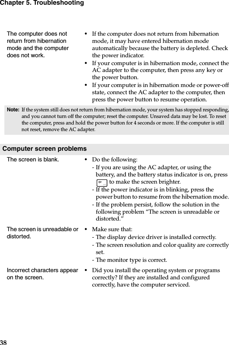 38Chapter 5. TroubleshootingThe computer does not return from hibernation mode and the computer does not work. •If the computer does not return from hibernation mode, it may have entered hibernation mode automatically because the battery is depleted. Check the power indicator. •If your computer is in hibernation mode, connect the AC adapter to the computer, then press any key or the power button.•If your computer is in hibernation mode or power-off state, connect the AC adapter to the computer, then press the power button to resume operation.Note:If the system still does not return from hibernation mode, your system has stopped responding, and you cannot turn off the computer; reset the computer. Unsaved data may be lost. To reset the computer, press and hold the power button for 4 seconds or more. If the computer is still not reset, remove the AC adapter.Computer screen problemsThe screen is blank.  •Do the following:- If you are using the AC adapter, or using the battery, and the battery status indicator is on, press  to make the screen brighter. - If the power indicator is in blinking, press the power button to resume from the hibernation mode. - If the problem persist, follow the solution in the following problem “The screen is unreadable or distorted.”The screen is unreadable or distorted.•Make sure that: - The display device driver is installed correctly.- The screen resolution and color quality are correctly set. - The monitor type is correct.Incorrect characters appear on the screen.•Did you install the operating system or programs correctly? If they are installed and configured correctly, have the computer serviced.