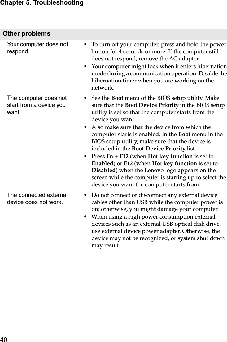 40Chapter 5. TroubleshootingOther problemsYour computer does not respond.•To turn off your computer, press and hold the power button for 4 seconds or more. If the computer still does not respond, remove the AC adapter. •Your computer might lock when it enters hibernation mode during a communication operation. Disable the hibernation timer when you are working on the network.The computer does not start from a device you want. •See the Boot menu of the BIOS setup utility. Make sure that the Boot Device Priority in the BIOS setup utility is set so that the computer starts from the device you want. •Also make sure that the device from which the computer starts is enabled. In the Boot menu in the BIOS setup utility, make sure that the device is included in the Boot Device Priority list.•Press Fn + F12 (when Hot key function is set to Enabled) or F12 (when Hot key function is set to Disabled) when the Lenovo logo appears on the screen while the computer is starting up to select the device you want the computer starts from.The connected external device does not work. •Do not connect or disconnect any external device cables other than USB while the computer power is on; otherwise, you might damage your computer.•When using a high power consumption external devices such as an external USB optical disk drive, use external device power adapter. Otherwise, the device may not be recognized, or system shut down may result.