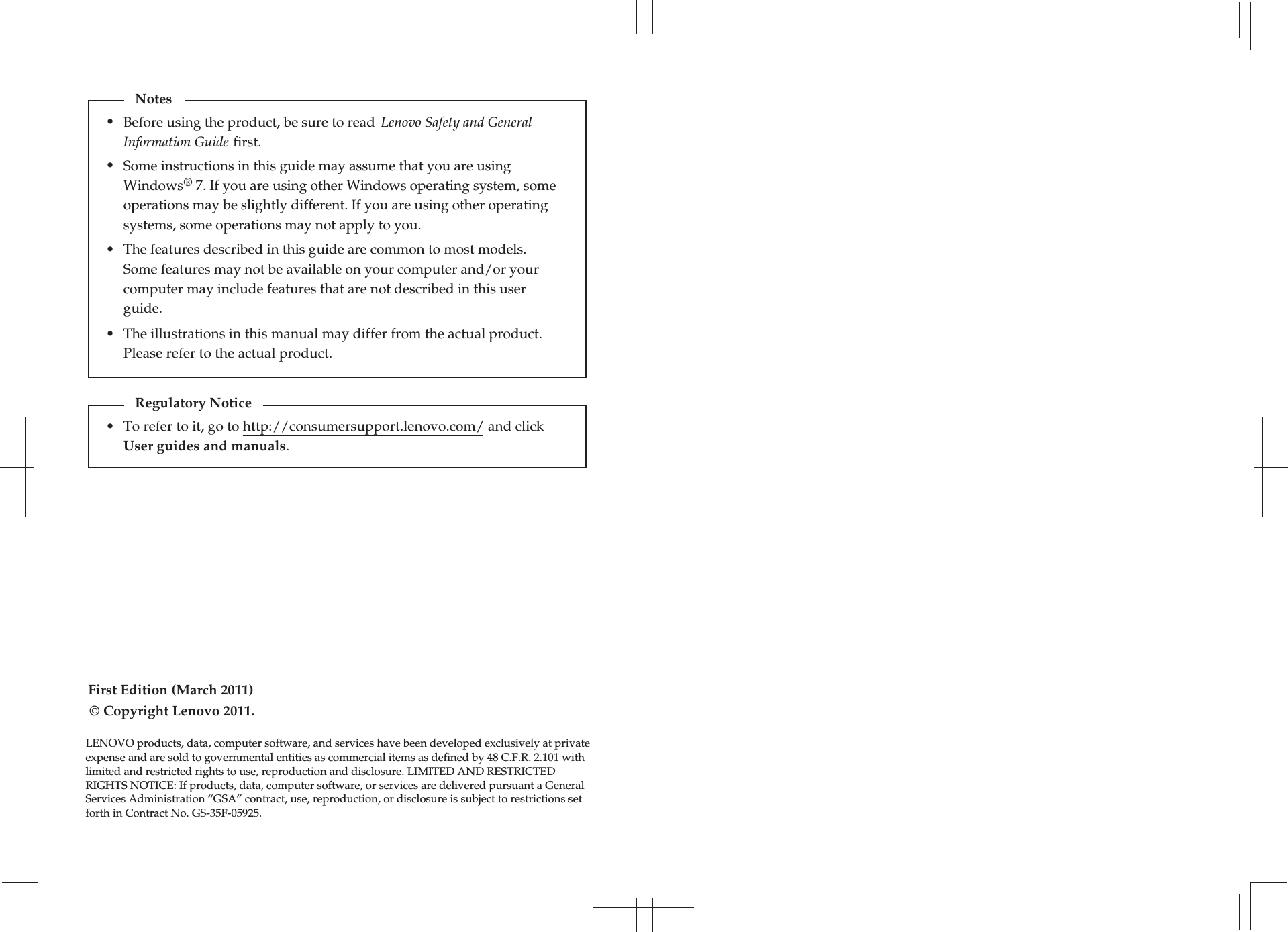 The illustrations in this manual may differ from the actual product. Please refer to the actual product.•First Edition (March 2011)To refer to it, go to http://consumersupport.lenovo.com/ and click User guides and manuals. Regulatory Notice•© Copyright Lenovo 2011. Before using the product, be sure to read  Lenovo Safety and General Information Guide first.The features described in this guide are common to most models. Some features may not be available on your computer and/or your computer may include features that are not described in this user guide.Some instructions in this guide may assume that you are using Windows® 7. If you are using other Windows operating system, some operations may be slightly different. If you are using other operating systems, some operations may not apply to you.LENOVO products, data, computer software, and services have been developed exclusively at private expense and are sold to governmental entities as commercial items as defined by 48 C.F.R. 2.101 with limited and restricted rights to use, reproduction and disclosure. LIMITED AND RESTRICTED RIGHTS NOTICE: If products, data, computer software, or services are delivered pursuant a General Services Administration “GSA” contract, use, reproduction, or disclosure is subject to restrictions set forth in Contract No. GS-35F-05925.Notes•••