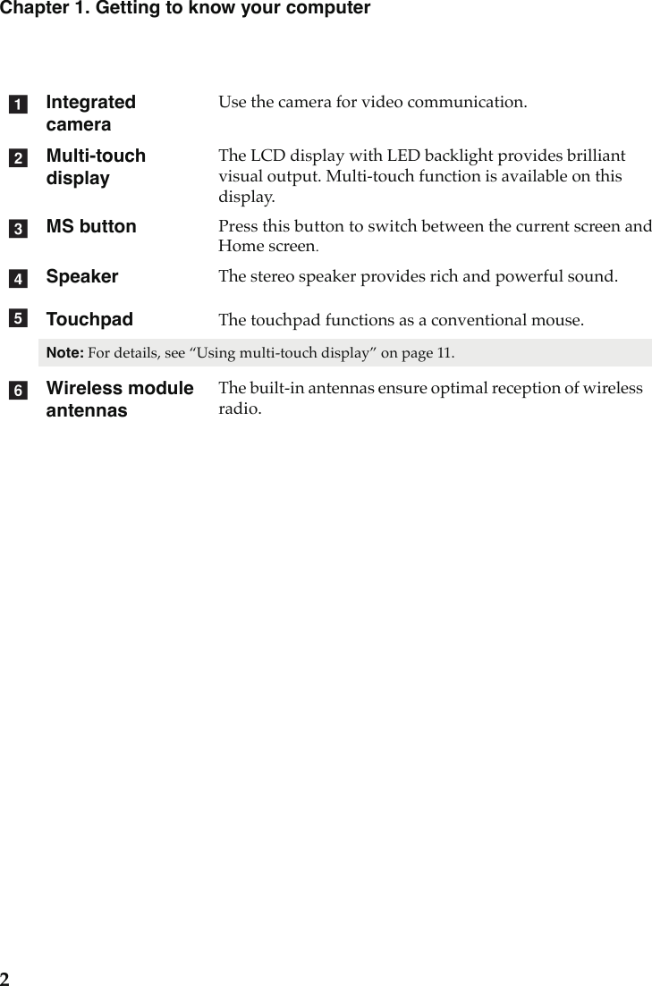 2Chapter 1. Getting to know your computerIntegrated cameraUse the camera for video communication.Multi-touch displayThe LCD display with LED backlight provides brilliant visual output. Multi-touch function is available on this display.MS button Press this button to switch between the current screen and Home screen. SpeakerThe stereo speaker provides rich and powerful sound.Touchpad The touchpad functions as a conventional mouse.Note: For details, see “Using multi-touch display” on page 11.Wireless module antennasThe built-in antennas ensure optimal reception of wireless radio.abcdef