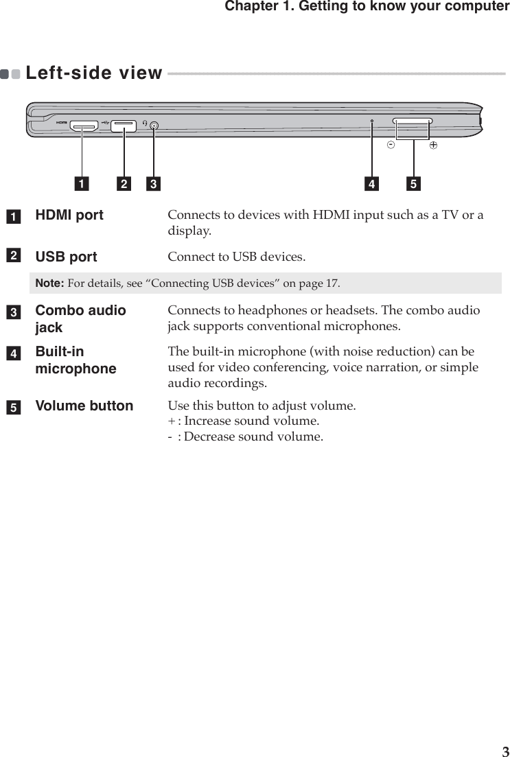 Chapter 1. Getting to know your computer3Left-side view - - - - - - - - - - - - - - - - - - - - - - - - - - - - - - - - - - - - - - - - - - - - - - - - - - - - - - - - - - - - - - - - - - - - - - - - - - - - - - - - - - - - - - HDMI port Connects to devices with HDMI input such as a TV or a display.USB port Connect to USB devices.Note:For details, see “Connecting USB devices” on page 17.Combo audio jackConnects to headphones or headsets. The combo audio jack supports conventional microphones.Built-in microphoneThe built-in microphone (with noise reduction) can be used for video conferencing, voice narration, or simple audio recordings.Volume button Use this button to adjust volume.+ : Increase sound volume.-  : Decrease sound volume.a b edcabcde+-