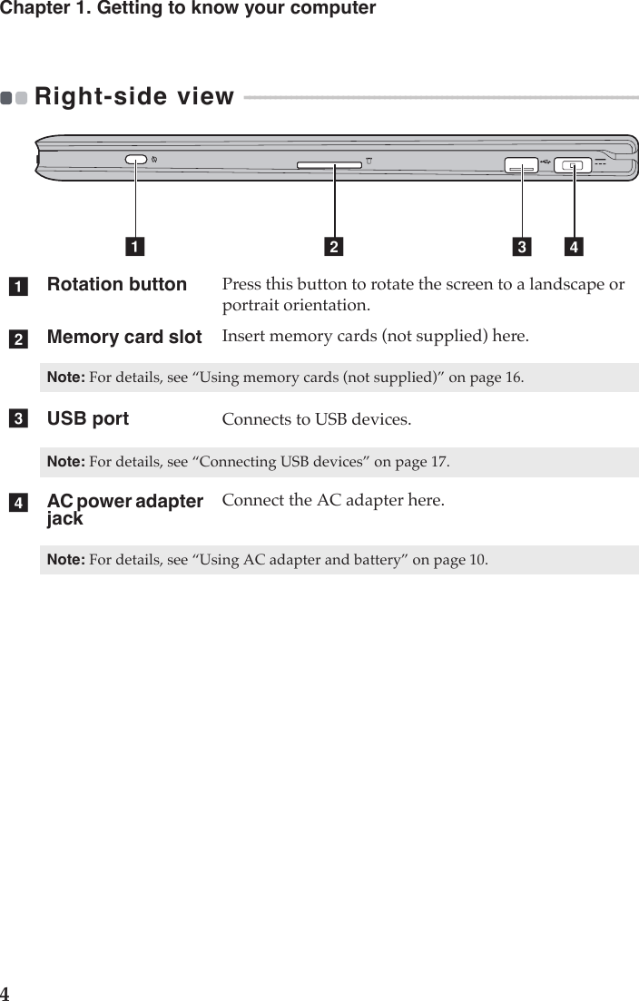 4Chapter 1. Getting to know your computerRight-side view  - - - - - - - - - - - - - - - - - - - - - - - - - - - - - - - - - - - - - - - - - - - - - - - - - - - - - - - - - - - - - - - - - - - - - - - - - - - - - - - - - - Rotation button Press this button to rotate the screen to a landscape or portrait orientation. Memory card slot  Insert memory cards (not supplied) here.Note: For details, see “Using memory cards (not supplied)” on page 16.USB port Connects to USB devices.Note: For details, see “Connecting USB devices” on page 17.AC power adapter jackConnect the AC adapter here.Note: For details, see “Using AC adapter and battery” on page 10.a bc dabcd