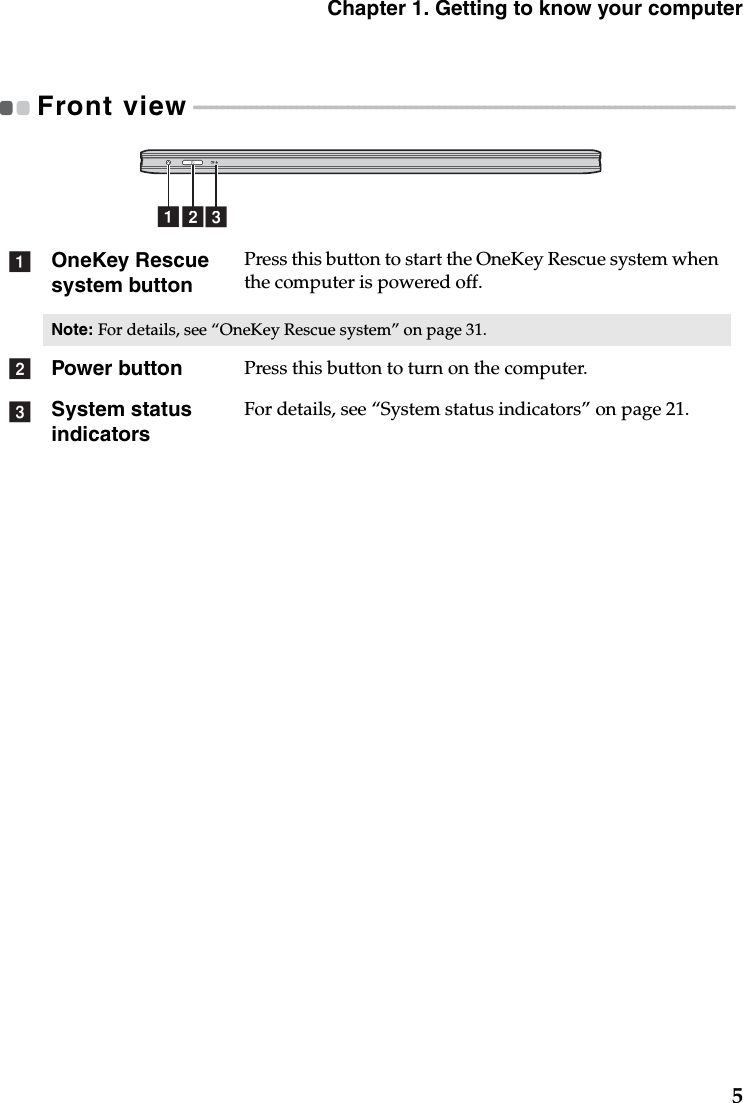 Chapter 1. Getting to know your computer5Front view - - - - - - - - - - - - - - - - - - - - - - - - - - - - - - - - - - - - - - - - - - - - - - - - - - - - - - - - - - - - - - - - - - - - - - - - - - - - - - - - - - - - - - - - - - - - - - - OneKey Rescue system buttonPress this button to start the OneKey Rescue system when the computer is powered off.Note: For details, see “OneKey Rescue system” on page 31.Power button Press this button to turn on the computer.System status indicatorsFor details, see “System status indicators” on page 21.abcabc