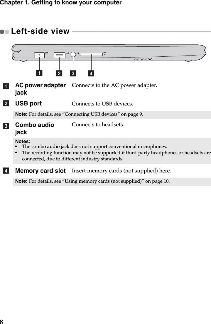 8Chapter 1. Getting to know your computerLeft-side view  - - - - - - - - - - - - - - - - - - - - - - - - - - - - - - - - - - - - - - - - - - - - - - - - - - - - - - - - - - - - - - - - - - - - - - - - - - - - - - - - - - - - - - AC power adapter jackConnects to the AC power adapter.USB port Connects to USB devices.Note: For details, see “Connecting USB devices” on page 9.Combo audio jackConnects to headsets.Notes: •The combo audio jack does not support conventional microphones.•The recording function may not be supported if third-party headphones or headsets are connected, due to different industry standards.Memory card slot Insert memory cards (not supplied) here.Note: For details, see “Using memory cards (not supplied)” on page 10.abcdabcd