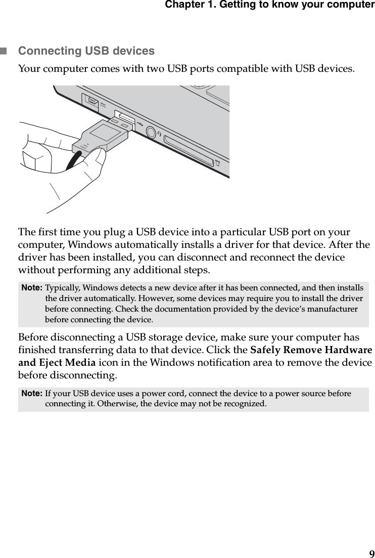 Chapter 1. Getting to know your computer9Connecting USB devicesYour computer comes with two USB ports compatible with USB devices.The first time you plug a USB device into a particular USB port on your computer, Windows automatically installs a driver for that device. After the driver has been installed, you can disconnect and reconnect the device without performing any additional steps. Before disconnecting a USB storage device, make sure your computer has finished transferring data to that device. Click the Safely Remove Hardware and Eject Media icon in the Windows notification area to remove the device before disconnecting. Note: Typically, Windows detects a new device after it has been connected, and then installs the driver automatically. However, some devices may require you to install the driver before connecting. Check the documentation provided by the device’s manufacturer before connecting the device.Note: If your USB device uses a power cord, connect the device to a power source before connecting it. Otherwise, the device may not be recognized.