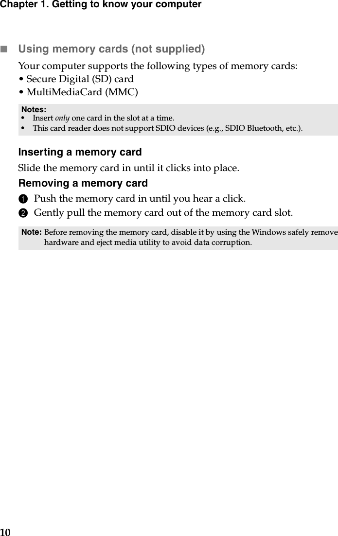 10Chapter 1. Getting to know your computerUsing memory cards (not supplied) Your computer supports the following types of memory cards:•Secure Digital (SD) card•MultiMediaCard (MMC)Inserting a memory cardSlide the memory card in until it clicks into place.Removing a memory card1Push the memory card in until you hear a click.2Gently pull the memory card out of the memory card slot.Notes:•Insert only one card in the slot at a time.•This card reader does not support SDIO devices (e.g., SDIO Bluetooth, etc.).Note: Before removing the memory card, disable it by using the Windows safely remove hardware and eject media utility to avoid data corruption.