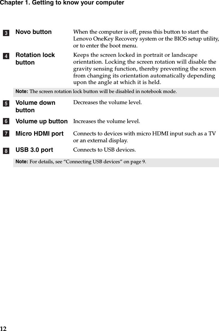 12Chapter 1. Getting to know your computerNovo button When the computer is off, press this button to start the Lenovo OneKey Recovery system or the BIOS setup utility,  or to enter the boot menu.Rotation lock buttonKeeps the screen locked in portrait or landscape orientation. Locking the screen rotation will disable the gravity sensing function, thereby preventing the screen from changing its orientation automatically depending upon the angle at which it is held.Note: The screen rotation lock button will be disabled in notebook mode.Volume down buttonDecreases the volume level.Volume up button Increases the volume level.Micro HDMI port Connects to devices with micro HDMI input such as a TV or an external display.USB 3.0 port Connects to USB devices.Note: For details, see “Connecting USB devices” on page 9.cdefgh