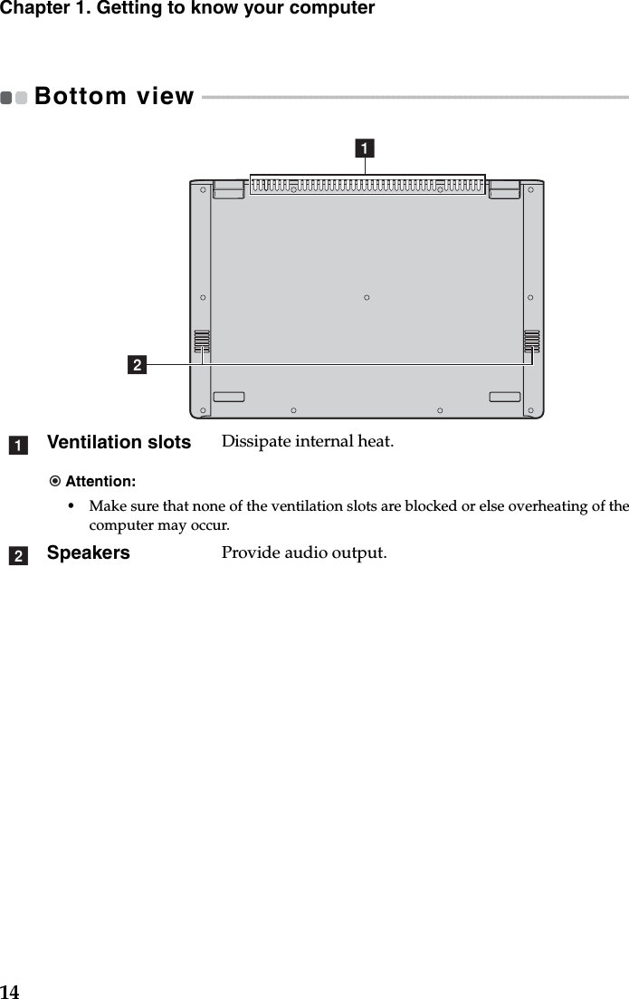 14Chapter 1. Getting to know your computerBottom view  - - - - - - - - - - - - - - - - - - - - - - - - - - - - - - - - - - - - - - - - - - - - - - - - - - - - - - - - - - - - - - - - - - - - - - - - - - - - - - - - - - - - - - - - - - Ventilation slots Dissipate internal heat.Attention:•Make sure that none of the ventilation slots are blocked or else overheating of the computer may occur.Speakers Provide audio output.baab