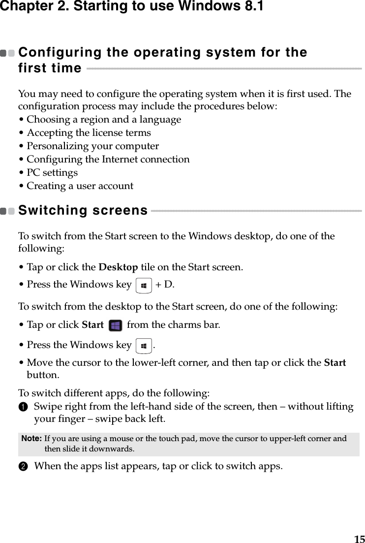 15Chapter 2. Starting to use Windows 8.1Configuring the operating system for the first time  - - - - - - - - - - - - - - - - - - - - - - - - - - - - - - - - - - - - - - - - - - - - - - - - - - - - - - - - - - - - - - - - - - - - - - - - - - - - - - - - - - - - - - - - - - - - - - - - - - You may need to configure the operating system when it is first used. The configuration process may include the procedures below:•Choosing a region and a language• Accepting the license terms•Personalizing your computer•Configuring the Internet connection•PC settings•Creating a user accountSwitching screens - - - - - - - - - - - - - - - - - - - - - - - - - - - - - - - - - - - - - - - - - - - - - - - - - - - - - - - - - - - - - - - - - - - - - - - - - - - To switch from the Start screen to the Windows desktop, do one of the following:•Tap or click the Desktop tile on the Start screen. • Press the Windows key   + D.To switch from the desktop to the Start screen, do one of the following:•Tap or click Start  from the charms bar.• Press the Windows key  .•Move the cursor to the lower-left corner, and then tap or click the Start button.To switch different apps, do the following:1Swipe right from the left-hand side of the screen, then – without lifting your finger – swipe back left.2When the apps list appears, tap or click to switch apps.Note: If you are using a mouse or the touch pad, move the cursor to upper-left corner and then slide it downwards. 