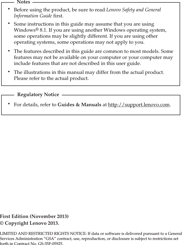 First Edition (November 2013)© Copyright Lenovo 2013. LIMITED AND RESTRICTED RIGHTS NOTICE: If data or software is delivered pursuant to a GeneralServices Administration “GSA” contract, use, reproduction, or disclosure is subject to restrictions setforth in Contract No. GS-35F-05925.For details, refer to Guides &amp; Manuals at http://support.lenovo.com.Regulatory NoticeBefore using the product, be sure to read Lenovo Safety and General Information Guide first.The features described in this guide are common to most models. Some features may not be available on your computer or your computer may include features that are not described in this user guide.Some instructions in this guide may assume that you are using Windows® 8.1. If you are using another Windows operating system, some operations may be slightly different. If you are using other operating systems, some operations may not apply to you.Notes•••The illustrations in this manual may differ from the actual product. Please refer to the actual product.••