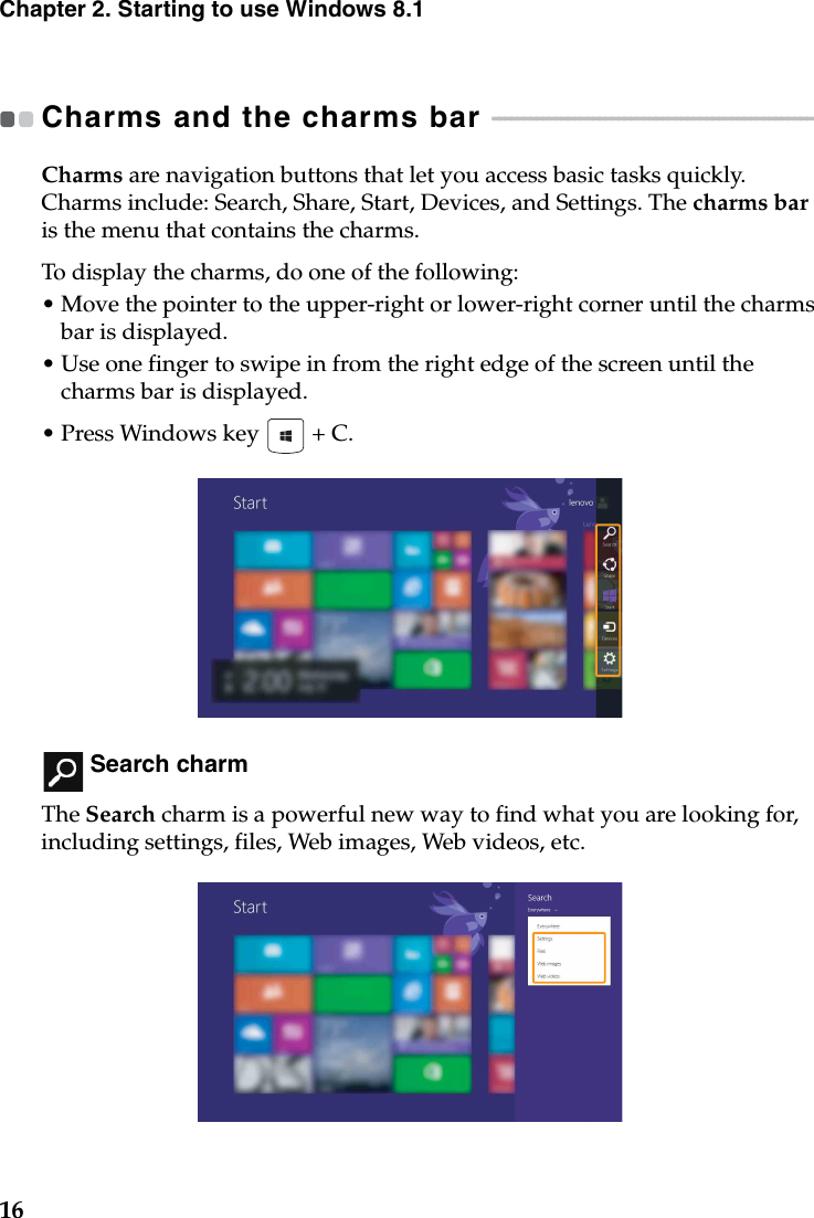 16Chapter 2. Starting to use Windows 8.1Charms and the charms bar  - - - - - - - - - - - - - - - - - - - - - - - - - - - - - - - - - - - - - - - - - - - - - - - - - - - Charms are navigation buttons that let you access basic tasks quickly. Charms include: Search, Share, Start, Devices, and Settings. The charms bar is the menu that contains the charms.To display the charms, do one of the following:•Move the pointer to the upper-right or lower-right corner until the charms bar is displayed.•Use one finger to swipe in from the right edge of the screen until the charms bar is displayed.• Press Windows key   + C. Search charmThe Search charm is a powerful new way to find what you are looking for, including settings, files, Web images, Web videos, etc.