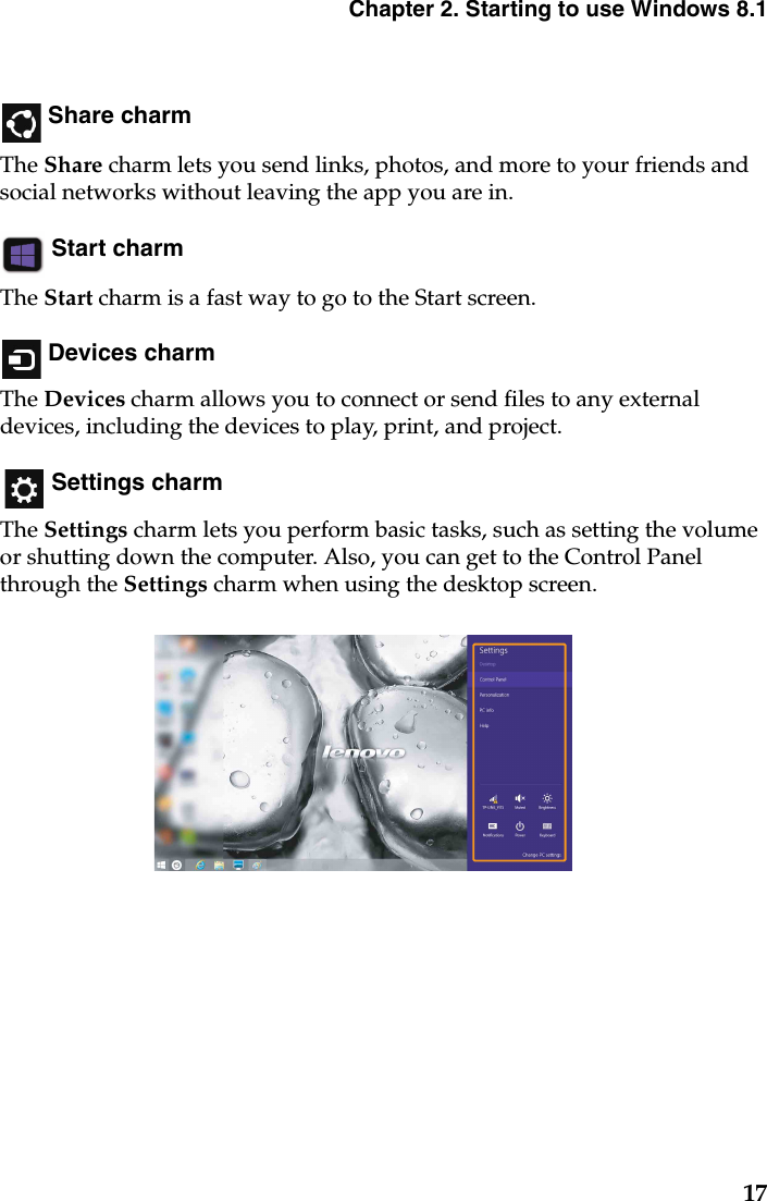 Chapter 2. Starting to use Windows 8.117 Share charmThe Share charm lets you send links, photos, and more to your friends and social networks without leaving the app you are in. Start charmThe Start charm is a fast way to go to the Start screen. Devices charmThe Devices charm allows you to connect or send files to any external devices, including the devices to play, print, and project. Settings charmThe Settings charm lets you perform basic tasks, such as setting the volume or shutting down the computer. Also, you can get to the Control Panel through the Settings charm when using the desktop screen.