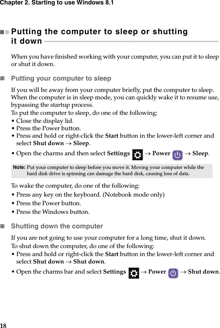 18Chapter 2. Starting to use Windows 8.1Putting the computer to sleep or shutting it down - - - - - - - - - - - - - - - - - - - - - - - - - - - - - - - - - - - - - - - - - - - - - - - - - - - - - - - - - - - - - - - - - - - - - - - - - - - - - - - - - - - - - - - - - - - - - - - - - - - - - - - When you have finished working with your computer, you can put it to sleep or shut it down.Putting your computer to sleepIf you will be away from your computer briefly, put the computer to sleep. When the computer is in sleep mode, you can quickly wake it to resume use, bypassing the startup process.To put the computer to sleep, do one of the following:•Close the display lid.• Press the Power button.• Press and hold or right-click the Start button in the lower-left corner and select Shut down → Sleep.•Open the charms and then select Settings  → Power  → Sleep.To wake the computer, do one of the following:• Press any key on the keyboard. (Notebook mode only) • Press the Power button.• Press the Windows button.Shutting down the computerIf you are not going to use your computer for a long time, shut it down.To shut down the computer, do one of the following:• Press and hold or right-click the Start button in the lower-left corner and select Shut down → Shut down.•Open the charms bar and select Settings  → Power  → Shut down.Note: Put your computer to sleep before you move it. Moving your computer while the hard disk drive is spinning can damage the hard disk, causing loss of data.