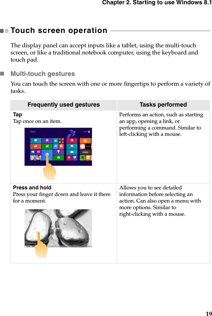 Chapter 2. Starting to use Windows 8.119Touch screen operation  - - - - - - - - - - - - - - - - - - - - - - - - - - - - - - - - - - - - - - - - - - - - - - - - - - - - - - - - - - - - - The display panel can accept inputs like a tablet, using the multi-touch screen, or like a traditional notebook computer, using the keyboard and touch pad.Multi-touch gesturesYou can touch the screen with one or more fingertips to perform a variety of tasks.Frequently used gestures Tasks performedTapTap once on an item.Performs an action, such as starting an app, opening a link, or performing a command. Similar to left-clicking with a mouse.Press and holdPress your finger down and leave it there for a moment.Allows you to see detailed information before selecting an action. Can also open a menu with more options. Similar to right-clicking with a mouse.