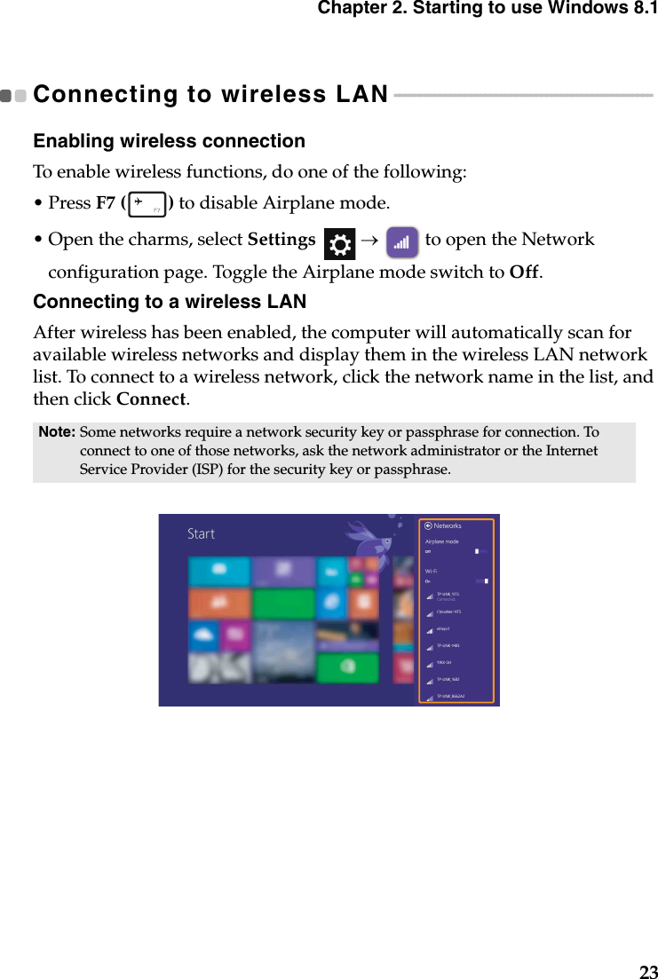 Chapter 2. Starting to use Windows 8.123Connecting to wireless LAN - - - - - - - - - - - - - - - - - - - - - - - - - - - - - - - - - - - - - - - - - - - - - - - - - - - Enabling wireless connectionTo enable wireless functions, do one of the following:• Press F7 ( ) to disable Airplane mode.•Open the charms, select Settings  →  to open the Network configuration page. Toggle the Airplane mode switch to Off.Connecting to a wireless LANAfter wireless has been enabled, the computer will automatically scan for available wireless networks and display them in the wireless LAN network list. To connect to a wireless network, click the network name in the list, and then click Connect.Note: Some networks require a network security key or passphrase for connection. To connect to one of those networks, ask the network administrator or the Internet Service Provider (ISP) for the security key or passphrase.