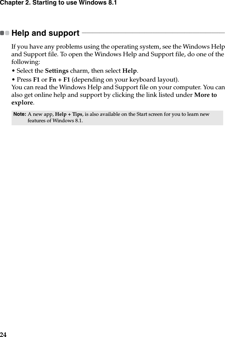 24Chapter 2. Starting to use Windows 8.1Help and support  - - - - - - - - - - - - - - - - - - - - - - - - - - - - - - - - - - - - - - - - - - - - - - - - - - - - - - - - - - - - - - - - - - - - - - - - - - - - - - - - - - If you have any problems using the operating system, see the Windows Help and Support file. To open the Windows Help and Support file, do one of the following:•Select the Settings charm, then select Help.• Press F1 or Fn + F1 (depending on your keyboard layout).You can read the Windows Help and Support file on your computer. You can also get online help and support by clicking the link listed under More to explore.Note: A new app, Help + Tips, is also available on the Start screen for you to learn new features of Windows 8.1.