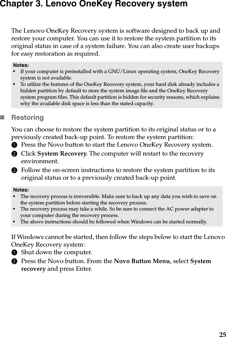 25Chapter 3. Lenovo OneKey Recovery systemThe Lenovo OneKey Recovery system is software designed to back up and restore your computer. You can use it to restore the system partition to its original status in case of a system failure. You can also create user backups for easy restoration as required.RestoringYou can choose to restore the system partition to its original status or to a previously created back-up point. To restore the system partition:1Press the Novo button to start the Lenovo OneKey Recovery system.2Click System Recovery. The computer will restart to the recovery environment.3Follow the on-screen instructions to restore the system partition to its original status or to a previously created back-up point.If Windows cannot be started, then follow the steps below to start the Lenovo OneKey Recovery system:1Shut down the computer.2Press the Novo button. From the Novo Button Menu, select System recovery and press Enter.Notes:•If your computer is preinstalled with a GNU/Linux operating system, OneKey Recovery system is not available.•To utilize the features of the OneKey Recovery system, your hard disk already includes a hidden partition by default to store the system image file and the OneKey Recovery system program files. This default partition is hidden for security reasons, which explains why the available disk space is less than the stated capacity.Notes:•The recovery process is irreversible. Make sure to back up any data you wish to save on the system partition before starting the recovery process.•The recovery process may take a while. So be sure to connect the AC power adapter to your computer during the recovery process.•The above instructions should be followed when Windows can be started normally.