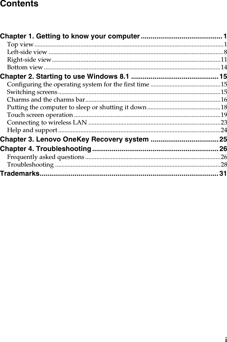 iChapter 1. Getting to know your computer .......................................... 1Top view.......................................................................................................................1Left-side view ..............................................................................................................8Right-side view..........................................................................................................11Bottom view ...............................................................................................................14Chapter 2. Starting to use Windows 8.1 .............................................15Configuring the operating system for the first time ............................................15Switching screens ......................................................................................................15Charms and the charms bar.....................................................................................16Putting the computer to sleep or shutting it down..............................................18Touch screen operation............................................................................................19Connecting to wireless LAN ...................................................................................23Help and support......................................................................................................24Chapter 3. Lenovo OneKey Recovery system ...................................25Chapter 4. Troubleshooting ................................................................. 26Frequently asked questions .....................................................................................26Troubleshooting ........................................................................................................28Trademarks............................................................................................ 31Contents