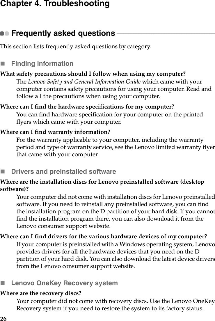 26Chapter 4. TroubleshootingFrequently asked questions - - - - - - - - - - - - - - - - - - - - - - - - - - - - - - - - - - - - - - - - - - - - - - - - - - - - - - - - - - - - This section lists frequently asked questions by category.Finding informationWhat safety precautions should I follow when using my computer?The Lenovo Safety and General Information Guide which came with your computer contains safety precautions for using your computer. Read and follow all the precautions when using your computer.Where can I find the hardware specifications for my computer?You can find hardware specification for your computer on the printed flyers which came with your computer.Where can I find warranty information?For the warranty applicable to your computer, including the warranty period and type of warranty service, see the Lenovo limited warranty flyer that came with your computer.Drivers and preinstalled softwareWhere are the installation discs for Lenovo preinstalled software (desktop software)?Your computer did not come with installation discs for Lenovo preinstalled software. If you need to reinstall any preinstalled software, you can find the installation program on the D partition of your hard disk. If you cannot find the installation program there, you can also download it from the Lenovo consumer support website.Where can I find drivers for the various hardware devices of my computer?If your computer is preinstalled with a Windows operating system, Lenovo provides drivers for all the hardware devices that you need on the D partition of your hard disk. You can also download the latest device drivers from the Lenovo consumer support website.Lenovo OneKey Recovery systemWhere are the recovery discs?Your computer did not come with recovery discs. Use the Lenovo OneKey Recovery system if you need to restore the system to its factory status.