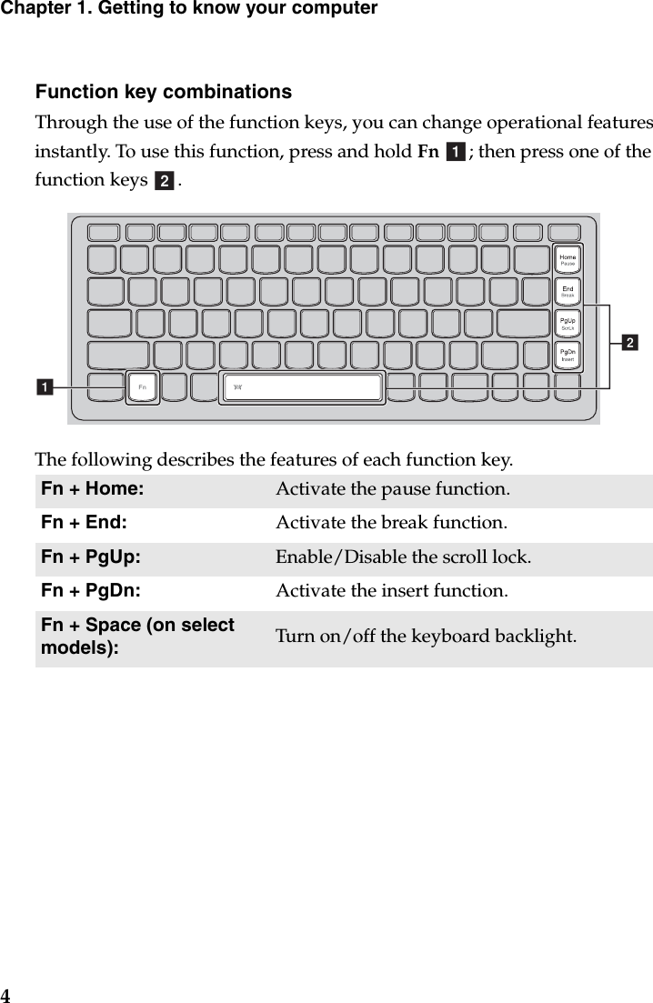 4Chapter 1. Getting to know your computerFunction key combinationsThrough the use of the function keys, you can change operational features instantly. To use this function, press and hold Fn ; then press one of the function keys  .The following describes the features of each function key.Fn + Home: Activate the pause function.Fn + End: Activate the break function.Fn + PgUp: Enable/Disable the scroll lock.Fn + PgDn: Activate the insert function.Fn + Space (on select models): Turn on/off the keyboard backlight.abba