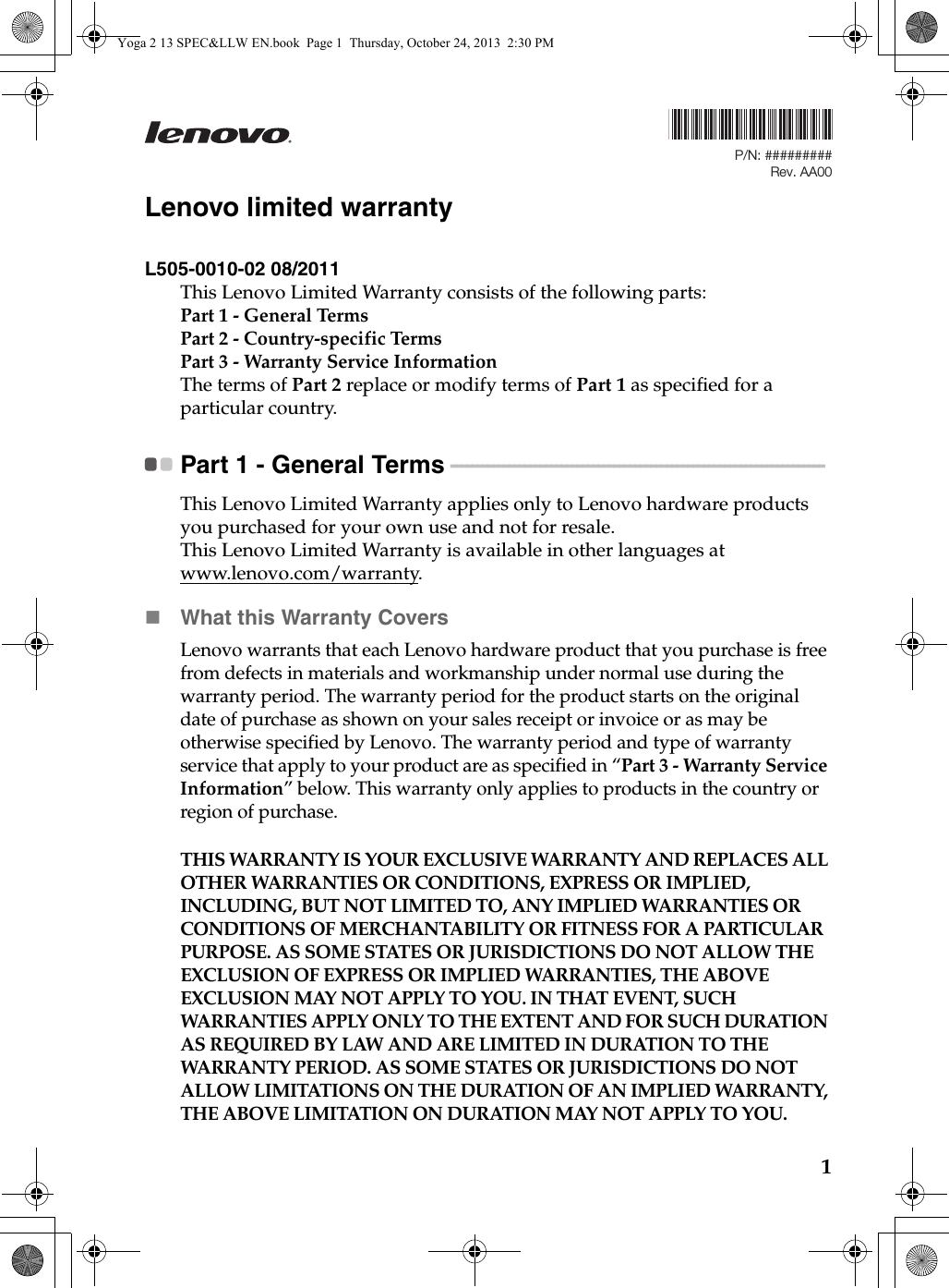 1Lenovo limited warrantyL505-0010-02 08/2011This Lenovo Limited Warranty consists of the following parts:Part 1 - General TermsPart 2 - Country-specific Terms Part 3 - Warranty Service Information The terms of Part 2 replace or modify terms of Part 1 as specified for a particular country.Part 1 - General Terms  - - - - - - - - - - - - - - - - - - - - - - - - - - - - - - - - - - - - - - - - - - - - - - - - - - - - - - - - - - - - - - - - - - - - - - - This Lenovo Limited Warranty applies only to Lenovo hardware products you purchased for your own use and not for resale.This Lenovo Limited Warranty is available in other languages at www.lenovo.com/warranty.What this Warranty CoversLenovo warrants that each Lenovo hardware product that you purchase is free from defects in materials and workmanship under normal use during the warranty period. The warranty period for the product starts on the original date of purchase as shown on your sales receipt or invoice or as may be otherwise specified by Lenovo. The warranty period and type of warranty service that apply to your product are as specified in “Part 3 - Warranty Service Information” below. This warranty only applies to products in the country or region of purchase.THIS WARRANTY IS YOUR EXCLUSIVE WARRANTY AND REPLACES ALL OTHER WARRANTIES OR CONDITIONS, EXPRESS OR IMPLIED, INCLUDING, BUT NOT LIMITED TO, ANY IMPLIED WARRANTIES OR CONDITIONS OF MERCHANTABILITY OR FITNESS FOR A PARTICULAR PURPOSE. AS SOME STATES OR JURISDICTIONS DO NOT ALLOW THE EXCLUSION OF EXPRESS OR IMPLIED WARRANTIES, THE ABOVE EXCLUSION MAY NOT APPLY TO YOU. IN THAT EVENT, SUCH WARRANTIES APPLY ONLY TO THE EXTENT AND FOR SUCH DURATION AS REQUIRED BY LAW AND ARE LIMITED IN DURATION TO THE WARRANTY PERIOD. AS SOME STATES OR JURISDICTIONS DO NOT ALLOW LIMITATIONS ON THE DURATION OF AN IMPLIED WARRANTY, THE ABOVE LIMITATION ON DURATION MAY NOT APPLY TO YOU.P/N: #########Rev. AA00Yoga 2 13 SPEC&amp;LLW EN.book  Page 1  Thursday, October 24, 2013  2:30 PM