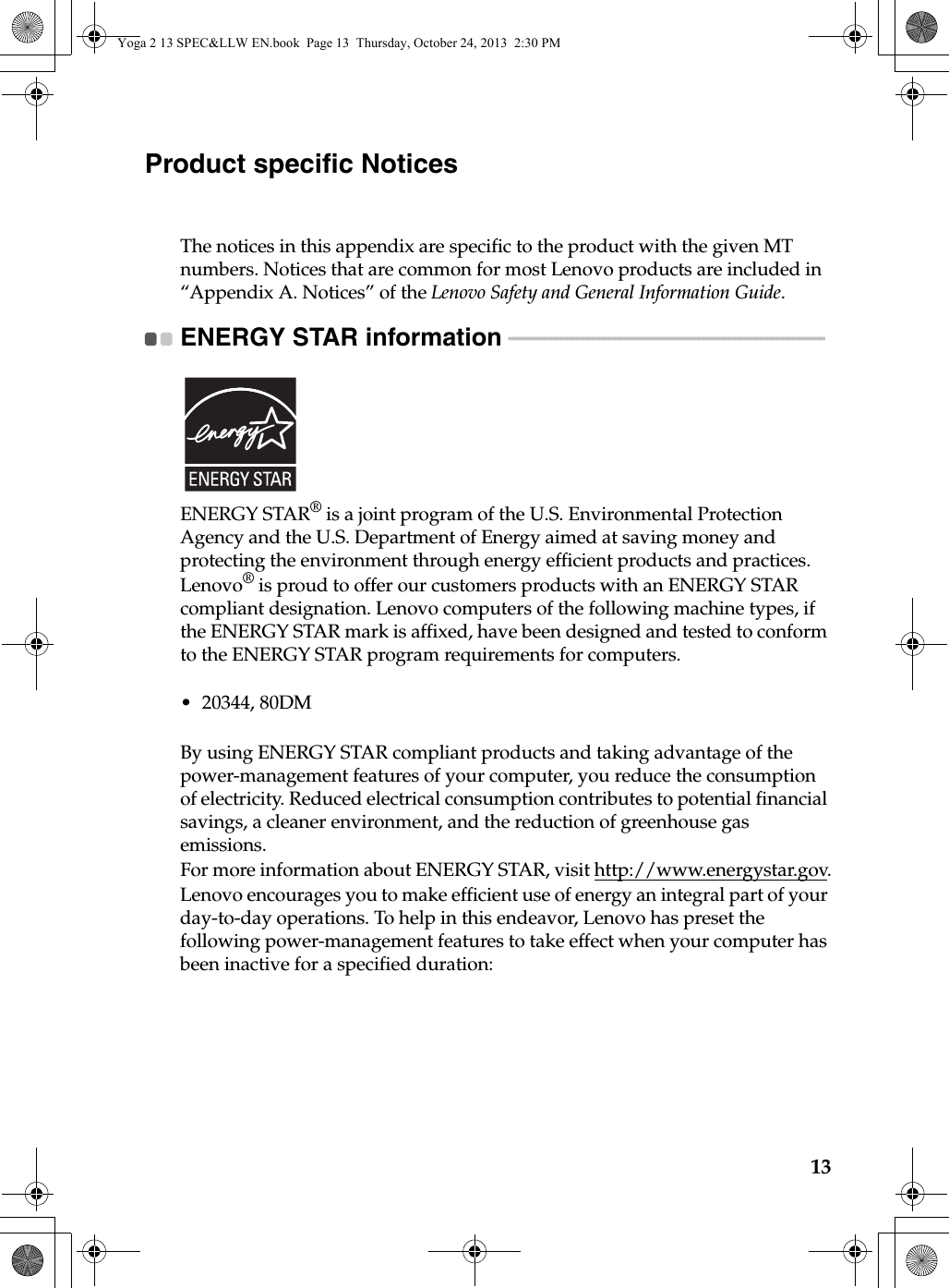 13Product specific NoticesThe notices in this appendix are specific to the product with the given MT numbers. Notices that are common for most Lenovo products are included in “Appendix A. Notices” of the Lenovo Safety and General Information Guide.ENERGY STAR information  - - - - - - - - - - - - - - - - - - - - - - - - - - - - - - - - - - - - - - - - - - - - - - - - - - - - - - - - - - - - ENERGY STAR® is a joint program of the U.S. Environmental Protection Agency and the U.S. Department of Energy aimed at saving money and protecting the environment through energy efficient products and practices.Lenovo® is proud to offer our customers products with an ENERGY STAR compliant designation. Lenovo computers of the following machine types, if the ENERGY STAR mark is affixed, have been designed and tested to conform to the ENERGY STAR program requirements for computers.• 20344, 80DMBy using ENERGY STAR compliant products and taking advantage of the power-management features of your computer, you reduce the consumption of electricity. Reduced electrical consumption contributes to potential financial savings, a cleaner environment, and the reduction of greenhouse gas emissions.For more information about ENERGY STAR, visit http://www.energystar.gov.Lenovo encourages you to make efficient use of energy an integral part of your day-to-day operations. To help in this endeavor, Lenovo has preset the following power-management features to take effect when your computer has been inactive for a specified duration:Yoga 2 13 SPEC&amp;LLW EN.book  Page 13  Thursday, October 24, 2013  2:30 PM