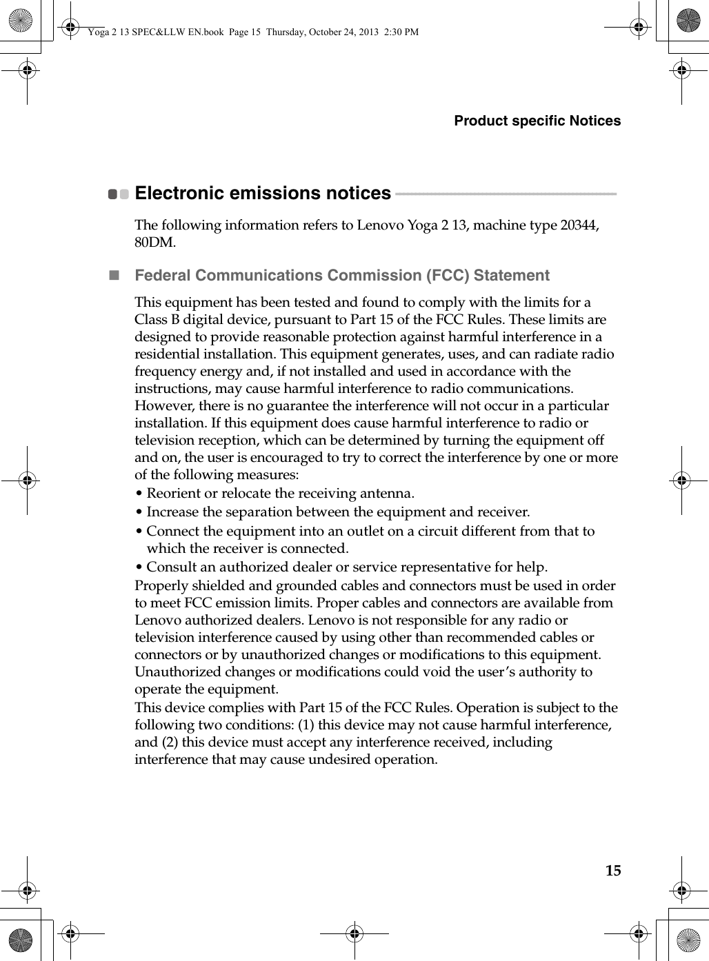 Product specific Notices15Electronic emissions notices  - - - - - - - - - - - - - - - - - - - - - - - - - - - - - - - - - - - - - - - - - - - - - - - - - - - - - - - - The following information refers to Lenovo Yoga 2 13, machine type 20344, 80DM.Federal Communications Commission (FCC) StatementThis equipment has been tested and found to comply with the limits for a Class B digital device, pursuant to Part 15 of the FCC Rules. These limits are designed to provide reasonable protection against harmful interference in a residential installation. This equipment generates, uses, and can radiate radio frequency energy and, if not installed and used in accordance with the instructions, may cause harmful interference to radio communications. However, there is no guarantee the interference will not occur in a particular installation. If this equipment does cause harmful interference to radio or television reception, which can be determined by turning the equipment off and on, the user is encouraged to try to correct the interference by one or more of the following measures:• Reorient or relocate the receiving antenna.• Increase the separation between the equipment and receiver.• Connect the equipment into an outlet on a circuit different from that to which the receiver is connected.• Consult an authorized dealer or service representative for help.Properly shielded and grounded cables and connectors must be used in order to meet FCC emission limits. Proper cables and connectors are available from Lenovo authorized dealers. Lenovo is not responsible for any radio or television interference caused by using other than recommended cables or connectors or by unauthorized changes or modifications to this equipment. Unauthorized changes or modifications could void the user’s authority to operate the equipment.This device complies with Part 15 of the FCC Rules. Operation is subject to the following two conditions: (1) this device may not cause harmful interference, and (2) this device must accept any interference received, including interference that may cause undesired operation.Yoga 2 13 SPEC&amp;LLW EN.book  Page 15  Thursday, October 24, 2013  2:30 PM