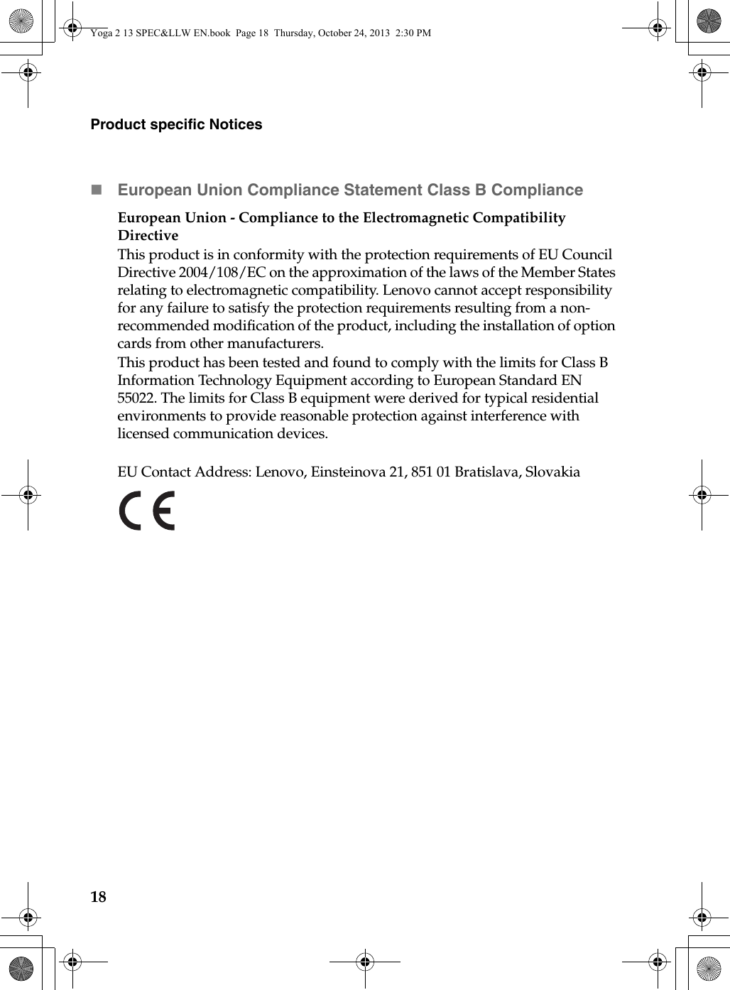 18Product specific NoticesEuropean Union Compliance Statement Class B ComplianceEuropean Union - Compliance to the Electromagnetic Compatibility DirectiveThis product is in conformity with the protection requirements of EU Council Directive 2004/108/EC on the approximation of the laws of the Member States relating to electromagnetic compatibility. Lenovo cannot accept responsibility for any failure to satisfy the protection requirements resulting from a non-recommended modification of the product, including the installation of option cards from other manufacturers.This product has been tested and found to comply with the limits for Class B Information Technology Equipment according to European Standard EN 55022. The limits for Class B equipment were derived for typical residential environments to provide reasonable protection against interference with licensed communication devices.EU Contact Address: Lenovo, Einsteinova 21, 851 01 Bratislava, SlovakiaYoga 2 13 SPEC&amp;LLW EN.book  Page 18  Thursday, October 24, 2013  2:30 PM