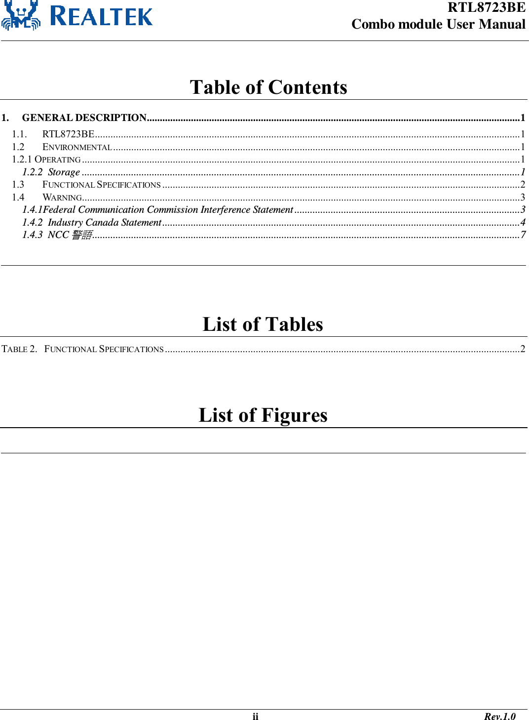 RTL8723BE Combo module User Manual                                                                                                   ii                                                                                       Rev.1.0    Table of Contents 1. GENERAL DESCRIPTION................................................................................................................................................ 1 1.1. RTL8723BE .................................................................................................................................................................... 1 1.2 ENVIRONMENTAL ............................................................................................................................................................. 1 1.2.1 OPERATING ......................................................................................................................................................................... 1 1.2.2  Storage ......................................................................................................................................................................... 1 1.3 FUNCTIONAL SPECIFICATIONS .......................................................................................................................................... 2 1.4 WARNING......................................................................................................................................................................... 3 1.4.1Federal Communication Commission Interference Statement ....................................................................................... 3 1.4.2  Industry Canada Statement .......................................................................................................................................... 4 1.4.3  NCC警語 ..................................................................................................................................................................... 7    List of Tables TABLE 2.   FUNCTIONAL SPECIFICATIONS ......................................................................................................................................... 2  List of Figures   