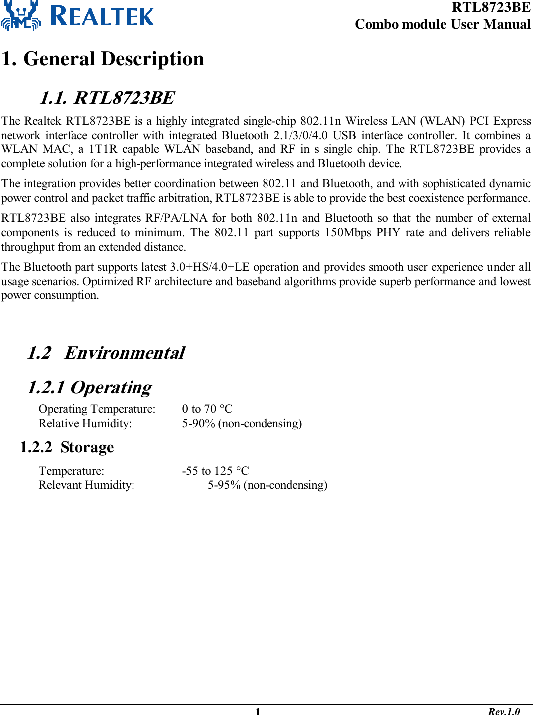 RTL8723BE Combo module User Manual                                                                                                  1                                                                                       Rev.1.0  1. General Description 1.1.  RTL8723BE The Realtek RTL8723BE is a highly integrated single-chip 802.11n Wireless LAN (WLAN)  PCI Express network  interface  controller with integrated  Bluetooth 2.1/3/0/4.0  USB  interface  controller.  It  combines  a WLAN  MAC,  a  1T1R  capable  WLAN  baseband,  and  RF  in  s  single  chip.  The  RTL8723BE  provides  a complete solution for a high-performance integrated wireless and Bluetooth device.  The integration provides better coordination between 802.11 and Bluetooth, and with sophisticated dynamic power control and packet traffic arbitration, RTL8723BE is able to provide the best coexistence performance.  RTL8723BE  also  integrates  RF/PA/LNA for  both  802.11n  and  Bluetooth  so  that  the  number  of  external components  is  reduced  to  minimum.  The  802.11  part  supports  150Mbps  PHY  rate  and  delivers  reliable throughput from an extended distance.  The Bluetooth part supports latest 3.0+HS/4.0+LE operation and provides smooth user experience under all usage scenarios. Optimized RF architecture and baseband algorithms provide superb performance and lowest power consumption.   1.2 Environmental 1.2.1 Operating Operating Temperature:   0 to 70 C Relative Humidity:     5-90% (non-condensing) 1.2.2  Storage Temperature:       -55 to 125 C  Relevant Humidity:       5-95% (non-condensing)        