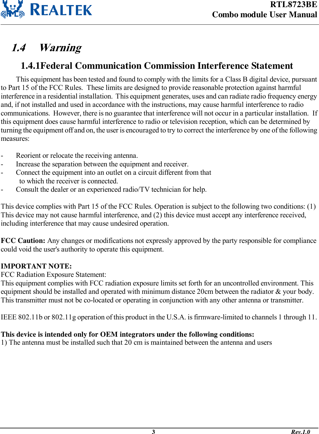 RTL8723BE Combo module User Manual                                                                                              3                                                                                       Rev.1.0   1.4 Warning  1.4.1Federal Communication Commission Interference Statement This equipment has been tested and found to comply with the limits for a Class B digital device, pursuant to Part 15 of the FCC Rules.  These limits are designed to provide reasonable protection against harmful interference in a residential installation.  This equipment generates, uses and can radiate radio frequency energy and, if not installed and used in accordance with the instructions, may cause harmful interference to radio communications.  However, there is no guarantee that interference will not occur in a particular installation.  If this equipment does cause harmful interference to radio or television reception, which can be determined by turning the equipment off and on, the user is encouraged to try to correct the interference by one of the following measures:  -  Reorient or relocate the receiving antenna. -  Increase the separation between the equipment and receiver. -  Connect the equipment into an outlet on a circuit different from that to which the receiver is connected. -  Consult the dealer or an experienced radio/TV technician for help.  This device complies with Part 15 of the FCC Rules. Operation is subject to the following two conditions: (1) This device may not cause harmful interference, and (2) this device must accept any interference received, including interference that may cause undesired operation.  FCC Caution: Any changes or modifications not expressly approved by the party responsible for compliance could void the user&apos;s authority to operate this equipment.  IMPORTANT NOTE: FCC Radiation Exposure Statement: This equipment complies with FCC radiation exposure limits set forth for an uncontrolled environment. This equipment should be installed and operated with minimum distance 20cm between the radiator &amp; your body. This transmitter must not be co-located or operating in conjunction with any other antenna or transmitter.  IEEE 802.11b or 802.11g operation of this product in the U.S.A. is firmware-limited to channels 1 through 11.  This device is intended only for OEM integrators under the following conditions: 1) The antenna must be installed such that 20 cm is maintained between the antenna and users