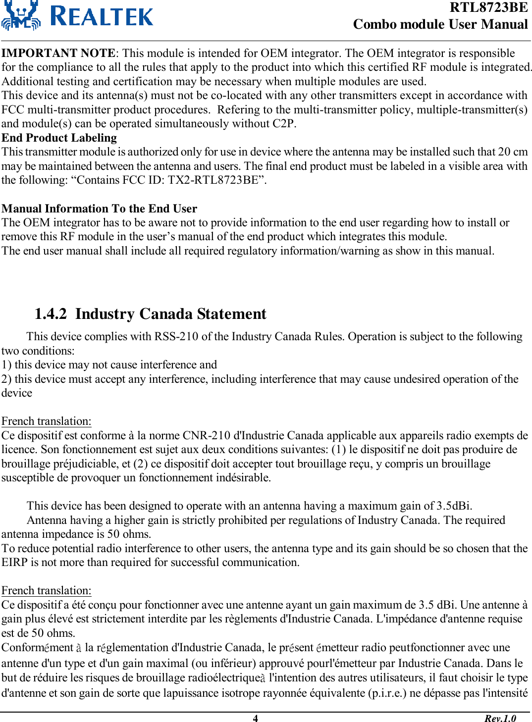 RTL8723BE Combo module User Manual                                                                                              4                                                                                       Rev.1.0  IMPORTANT NOTE: This module is intended for OEM integrator. The OEM integrator is responsible for the compliance to all the rules that apply to the product into which this certified RF module is integrated.  Additional testing and certification may be necessary when multiple modules are used. This device and its antenna(s) must not be co-located with any other transmitters except in accordance with FCC multi-transmitter product procedures.  Refering to the multi-transmitter policy, multiple-transmitter(s) and module(s) can be operated simultaneously without C2P.      End Product Labeling This transmitter module is authorized only for use in device where the antenna may be installed such that 20 cm may be maintained between the antenna and users. The final end product must be labeled in a visible area with the following: “Contains FCC ID: TX2-RTL8723BE”.  Manual Information To the End User The OEM integrator has to be aware not to provide information to the end user regarding how to install or remove this RF module in the user’s manual of the end product which integrates this module. The end user manual shall include all required regulatory information/warning as show in this manual.    1.4.2  Industry Canada Statement This device complies with RSS-210 of the Industry Canada Rules. Operation is subject to the following two conditions: 1) this device may not cause interference and 2) this device must accept any interference, including interference that may cause undesired operation of the device  French translation: Ce dispositif est conforme à la norme CNR-210 d&apos;Industrie Canada applicable aux appareils radio exempts de licence. Son fonctionnement est sujet aux deux conditions suivantes: (1) le dispositif ne doit pas produire de brouillage préjudiciable, et (2) ce dispositif doit accepter tout brouillage reçu, y compris un brouillage susceptible de provoquer un fonctionnement indésirable.   This device has been designed to operate with an antenna having a maximum gain of 3.5dBi. Antenna having a higher gain is strictly prohibited per regulations of Industry Canada. The required antenna impedance is 50 ohms. To reduce potential radio interference to other users, the antenna type and its gain should be so chosen that the EIRP is not more than required for successful communication.  French translation: Ce dispositif a été conçu pour fonctionner avec une antenne ayant un gain maximum de 3.5 dBi. Une antenne à gain plus élevé est strictement interdite par les règlements d&apos;Industrie Canada. L&apos;impédance d&apos;antenne requise est de 50 ohms. Conformément à la réglementation d&apos;Industrie Canada, le présent émetteur radio peutfonctionner avec une antenne d&apos;un type et d&apos;un gain maximal (ou inférieur) approuvé pourl&apos;émetteur par Industrie Canada. Dans le but de réduire les risques de brouillage radioélectriqueà l&apos;intention des autres utilisateurs, il faut choisir le type d&apos;antenne et son gain de sorte que lapuissance isotrope rayonnée équivalente (p.i.r.e.) ne dépasse pas l&apos;intensité 