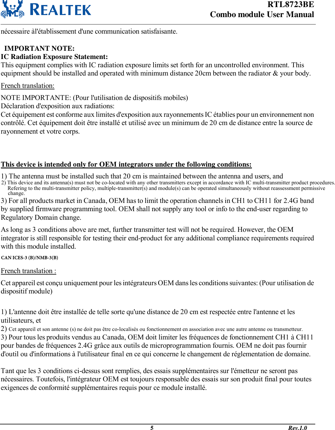 RTL8723BE Combo module User Manual                                                                                              5                                                                                       Rev.1.0  nécessaire àl&apos;établissement d&apos;une communication satisfaisante.    IMPORTANT NOTE: IC Radiation Exposure Statement: This equipment complies with IC radiation exposure limits set forth for an uncontrolled environment. This equipment should be installed and operated with minimum distance 20cm between the radiator &amp; your body. French translation: NOTE IMPORTANTE: (Pour l&apos;utilisation de dispositifs mobiles) Déclaration d&apos;exposition aux radiations: Cet équipement est conforme aux limites d&apos;exposition aux rayonnements IC établies pour un environnement non contrôlé. Cet équipement doit être installé et utilisé avec un minimum de 20 cm de distance entre la source de rayonnement et votre corps.   This device is intended only for OEM integrators under the following conditions: 1) The antenna must be installed such that 20 cm is maintained between the antenna and users, and  3) For all products market in Canada, OEM has to limit the operation channels in CH1 to CH11 for 2.4G band by supplied firmware programming tool. OEM shall not supply any tool or info to the end-user regarding to Regulatory Domain change. As long as 3 conditions above are met, further transmitter test will not be required. However, the OEM integrator is still responsible for testing their end-product for any additional compliance requirements required with this module installed.  French translation : Cet appareil est conçu uniquement pour les intégrateurs OEM dans les conditions suivantes: (Pour utilisation de dispositif module)  1) L&apos;antenne doit être installée de telle sorte qu&apos;une distance de 20 cm est respectée entre l&apos;antenne et les utilisateurs, et 2) Cet appareil et son antenne (s) ne doit pas être co-localisés ou fonctionnement en association avec une autre antenne ou transmetteur. 3) Pour tous les produits vendus au Canada, OEM doit limiter les fréquences de fonctionnement CH1 à CH11 pour bandes de fréquences 2.4G grâce aux outils de microprogrammation fournis. OEM ne doit pas fournir d&apos;outil ou d&apos;informations à l&apos;utilisateur final en ce qui concerne le changement de réglementation de domaine.  Tant que les 3 conditions ci-dessus sont remplies, des essais supplémentaires sur l&apos;émetteur ne seront pas nécessaires. Toutefois, l&apos;intégrateur OEM est toujours responsable des essais sur son produit final pour toutes exigences de conformité supplémentaires requis pour ce module installé.   CAN ICES-3 (B)/NMB-3(B)2) This device and its antenna(s) must not be co-located with any other transmitters except in accordance with IC multi-transmitter product procedures.Refering to the multi-transmitter policy, multiple-transmitter(s) and module(s) can be operated simultaneously without reassessment permissive change.