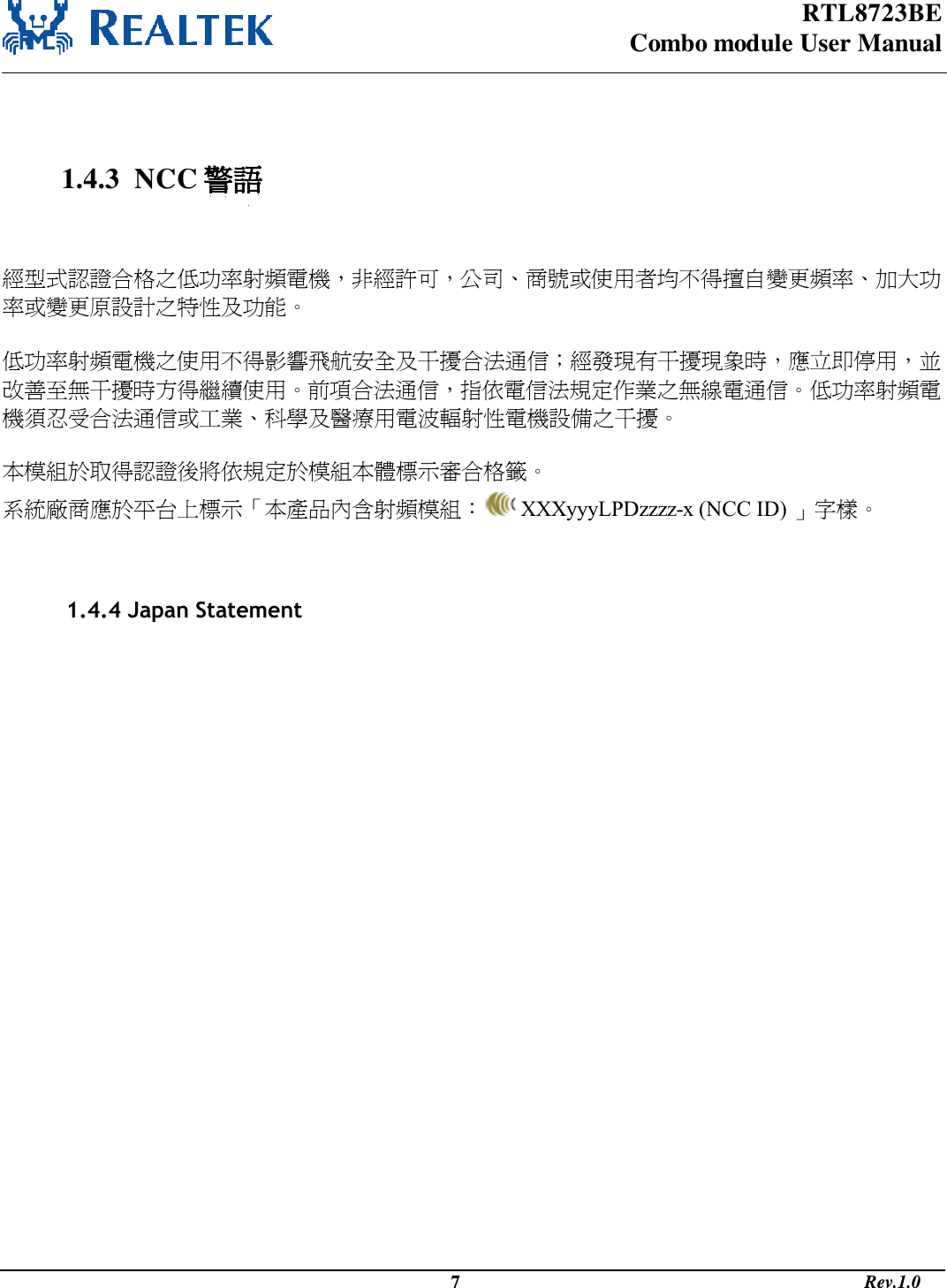 RTL8723BE Combo module User Manual                                                                                              7                                                                                       Rev.1.0     1.4.3  NCC 警語   經型式認證合格之低功率射頻電機，非經許可，公司商號或使用者均不得擅自變更頻率加大功率或變更原設計之特性及功能   低功率射頻電機之使用不得影響飛航安全及干擾合法通信；經發現有干擾現象時，應立即停用，並改善至無干擾時方得繼續使用前項合法通信，指依電信法規定作業之無線電通信低功率射頻電機須忍受合法通信或工業科學及醫療用電波輻射性電機設備之干擾  本模組於取得認證後將依規定於模組本體標示審合格籤 系統廠商應於平台上標示本產品內含射頻模組：  XXXyyyLPDzzzz-x (NCC ID) 字樣                       1.4.4 Japan Statement