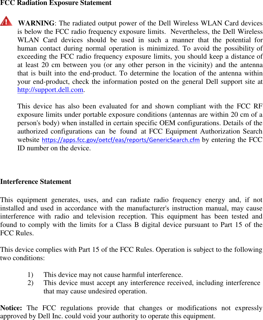  FCC Radiation Exposure Statement      WARNING: The radiated output power of the Dell Wireless WLAN Card devices is below the FCC radio frequency exposure limits.  Nevertheless, the Dell Wireless WLAN  Card  devices  should  be  used in  such  a  manner  that  the  potential  for human  contact  during  normal  operation  is minimized. To avoid  the  possibility of exceeding the FCC radio frequency exposure limits, you should keep a distance of at least 20 cm between you (or any other person in the vicinity) and the  antenna that is built into the end-product. To determine the location of the antenna within your end-product, check the information posted on the general Dell support site at http://support.dell.com.  This  device  has  also  been  evaluated  for  and  shown compliant  with  the  FCC  RF exposure limits under portable exposure conditions (antennas are within 20 cm of a person&apos;s body) when installed in certain specific OEM configurations. Details of the authorized configurations can  be  found  at FCC Equipment Authorization Search website https://apps.fcc.gov/oetcf/eas/reports/GenericSearch.cfm by entering the FCC ID number on the device.     Interference Statement   This  equipment  generates,  uses,  and  can  radiate  radio  frequency  energy  and,  if  not installed and used in accordance with the manufacturer&apos;s instruction manual, may cause interference  with  radio  and  television  reception.  This  equipment  has  been  tested  and found to comply with the limits for a Class B digital device pursuant to Part 15 of the FCC Rules.  This device complies with Part 15 of the FCC Rules. Operation is subject to the following two conditions:  1)  This device may not cause harmful interference. 2)  This device must accept any interference received, including interference that may cause undesired operation.  Notice:  The  FCC  regulations  provide  that  changes  or  modifications  not  expressly approved by Dell Inc. could void your authority to operate this equipment. 