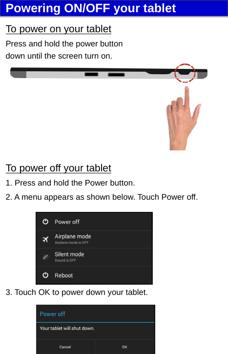                              7Powering ON/OFF your tablet To power on your tablet Press and hold the power button down until the screen turn on. To power off your tablet 1. Press and hold the Power button. 2. A menu appears as shown below. Touch Power off. 3. Touch OK to power down your tablet.   