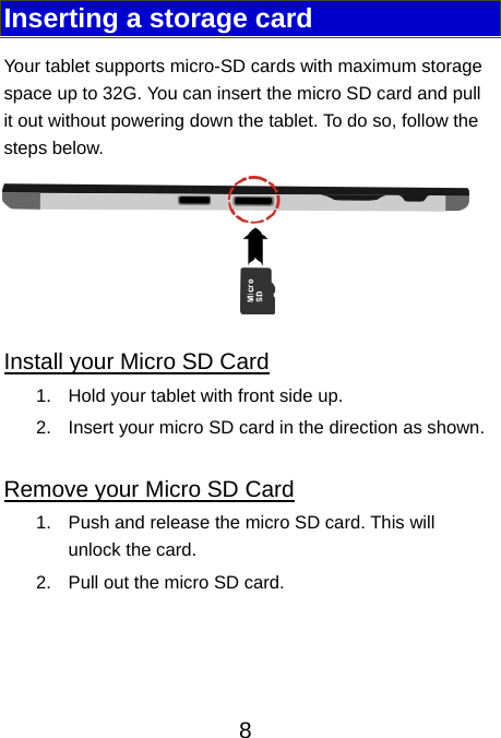                               8Inserting a storage card Your tablet supports micro-SD cards with maximum storage space up to 32G. You can insert the micro SD card and pull it out without powering down the tablet. To do so, follow the steps below.  Install your Micro SD Card 1.  Hold your tablet with front side up. 2.  Insert your micro SD card in the direction as shown.  Remove your Micro SD Card 1.  Push and release the micro SD card. This will unlock the card. 2.  Pull out the micro SD card.   