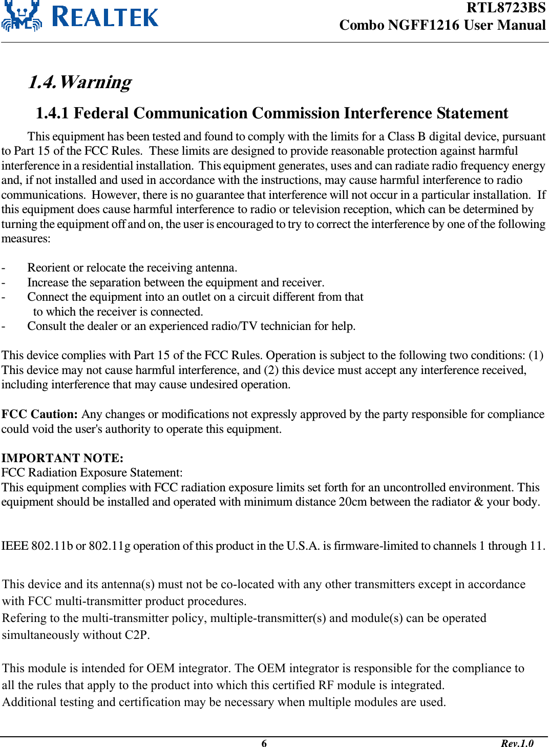 RTL8723BS Combo NGFF1216 User Manual                                                                                              6                                                                                       Rev.1.0   1.4. Warning  1.4.1 Federal Communication Commission Interference Statement This equipment has been tested and found to comply with the limits for a Class B digital device, pursuant to Part 15 of the FCC Rules.  These limits are designed to provide reasonable protection against harmful interference in a residential installation.  This equipment generates, uses and can radiate radio frequency energy and, if not installed and used in accordance with the instructions, may cause harmful interference to radio communications.  However, there is no guarantee that interference will not occur in a particular installation.  If this equipment does cause harmful interference to radio or television reception, which can be determined by turning the equipment off and on, the user is encouraged to try to correct the interference by one of the following measures:  -  Reorient or relocate the receiving antenna. -  Increase the separation between the equipment and receiver. -  Connect the equipment into an outlet on a circuit different from that to which the receiver is connected. -  Consult the dealer or an experienced radio/TV technician for help.  This device complies with Part 15 of the FCC Rules. Operation is subject to the following two conditions: (1) This device may not cause harmful interference, and (2) this device must accept any interference received, including interference that may cause undesired operation.  FCC Caution: Any changes or modifications not expressly approved by the party responsible for compliance could void the user&apos;s authority to operate this equipment.  IMPORTANT NOTE: FCC Radiation Exposure Statement: This equipment complies with FCC radiation exposure limits set forth for an uncontrolled environment. This equipment should be installed and operated with minimum distance 20cm between the radiator &amp; your body. This transmitter must not be co-located or operating in conjunction with any other antenna or transmitter.  IEEE 802.11b or 802.11g operation of this product in the U.S.A. is firmware-limited to channels 1 through 11.  This device is intended only for OEM integrators under the following conditions: 1) The antenna must be installed such that 20 cm is maintained between the antenna and users, and  2) The transmitter module may not be co-located with any other transmitter or antenna,  3) For all products market in US, OEM has to limit the operation channels in CH1 to CH11 for 2.4G band by supplied firmware programming tool. OEM shall not supply any tool or info to the end-user regarding to Regulatory Domain change.  As long as 3 conditions above are met, further transmitter test will not be required. However, the OEM integrator is still responsible for testing their end-product for any additional compliance requirements required with this module installed (for example, digital device emissions, PC peripheral requirements, etc.).  This device and its antenna(s) must not be co-located with any other transmitters except in accordance with FCC multi-transmitter product procedures. Refering to the multi-transmitter policy, multiple-transmitter(s) and module(s) can be operated simultaneously without C2P.   This module is intended for OEM integrator. The OEM integrator is responsible for the compliance to all the rules that apply to the product into which this certified RF module is integrated. Additional testing and certification may be necessary when multiple modules are used.