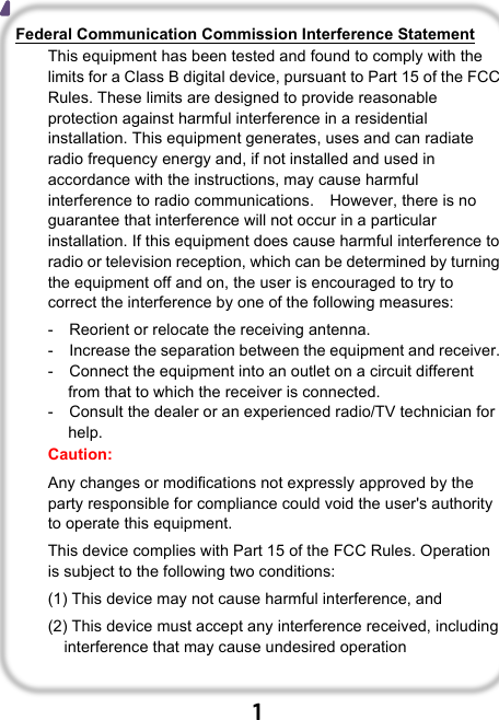                               1  Federal Communication Commission Interference Statement This equipment has been tested and found to comply with the limits for a Class B digital device, pursuant to Part 15 of the FCC Rules. These limits are designed to provide reasonable protection against harmful interference in a residential installation. This equipment generates, uses and can radiate radio frequency energy and, if not installed and used in accordance with the instructions, may cause harmful interference to radio communications.    However, there is no guarantee that interference will not occur in a particular installation. If this equipment does cause harmful interference to radio or television reception, which can be determined by turning the equipment off and on, the user is encouraged to try to correct the interference by one of the following measures: -  Reorient or relocate the receiving antenna. -  Increase the separation between the equipment and receiver. -  Connect the equipment into an outlet on a circuit different from that to which the receiver is connected. -  Consult the dealer or an experienced radio/TV technician for help. Caution:   Any changes or modifications not expressly approved by the party responsible for compliance could void the user&apos;s authority to operate this equipment. This device complies with Part 15 of the FCC Rules. Operation is subject to the following two conditions:   (1) This device may not cause harmful interference, and (2) This device must accept any interference received, including interference that may cause undesired operation  