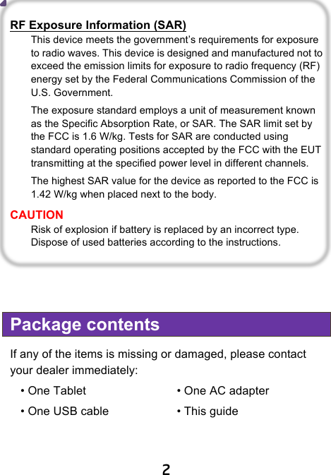                               2  RF Exposure Information (SAR) This device meets the government’s requirements for exposure to radio waves. This device is designed and manufactured not to exceed the emission limits for exposure to radio frequency (RF) energy set by the Federal Communications Commission of the U.S. Government. The exposure standard employs a unit of measurement known as the Specific Absorption Rate, or SAR. The SAR limit set by the FCC is 1.6 W/kg. Tests for SAR are conducted using standard operating positions accepted by the FCC with the EUT transmitting at the specified power level in different channels. The highest SAR value for the device as reported to the FCC is 1.42 W/kg when placed next to the body. CAUTION Risk of explosion if battery is replaced by an incorrect type. Dispose of used batteries according to the instructions.    Package contents If any of the items is missing or damaged, please contact your dealer immediately:   • One Tablet       • One AC adapter   • One USB cable       • This guide      
